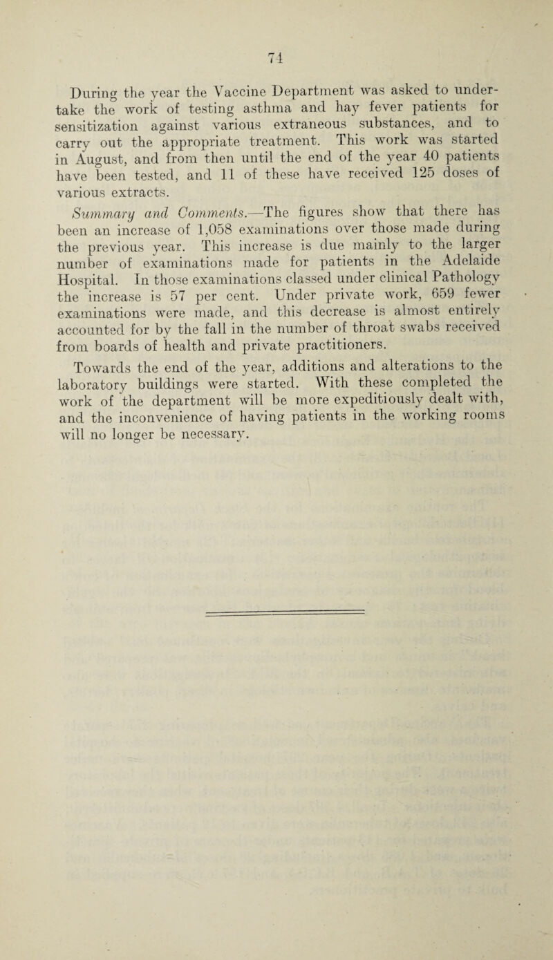 During the year the Vaccine Department was asked to under¬ take the work of testing asthma and hay fever patients for sensitization against various extraneous substances, and to carry out the appropriate treatment. This work was started in August, and from then until the end of the year 40 patients have been tested, and 11 of these have received 125 doses of various extracts. Summary and Comments.—The figures show that there has been an increase of 1,058 examinations over those made during the previous year. This increase is due mainly to the larger number of examinations made for patients in the Adelaide Hospital. In those examinations classed under clinical Pathology the increase is 57 per cent. Under private work, 659 fewer examinations were made, and this decrease is almost entirely accounted for by the fall in the number of throat swabs received from boards of health and private practitioners. Towards the end of the year, additions and alterations to the laboratory buildings were started. With these completed the work of the department will be more expeditiously dealt with, and the inconvenience of having patients in the working rooms will no longer be necessary.