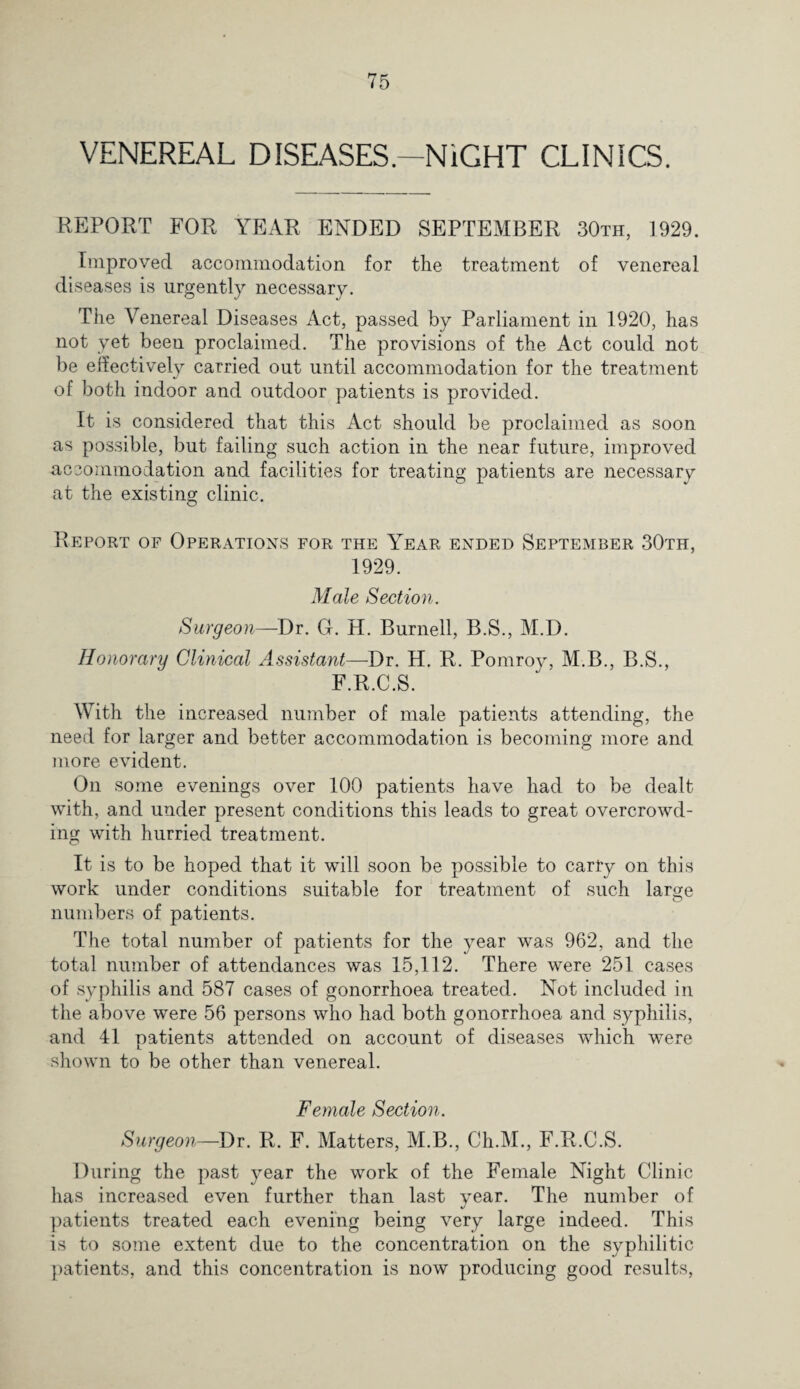 VENEREAL DISEASES—NIGHT CLINICS. REPORT FOR YEAR ENDED SEPTEMBER 30th, 1929. Improved accommodation for the treatment of venereal diseases is urgently necessary. The Venereal Diseases Act, passed by Parliament in 1920, has not yet been proclaimed. The provisions of the Act could not be effectively carried out until accommodation for the treatment of both indoor and outdoor patients is provided. It is considered that this Act should be proclaimed as soon as possible, but failing such action in the near future, improved accommodation and facilities for treating patients are necessary at the existing clinic. Report of Operations for the Year ended September 30th, 1929. Male Section. Surgeon—Dr. G. H. Burnell, B.S., M.D. Honorary Clinical Assistant—Dr. H. R. Pomroy, M.B., B.S., F.R.C.S. With the increased number of male patients attending, the need for larger and better accommodation is becoming more and more evident. On some evenings over 100 patients have had to be dealt with, and under present conditions this leads to great overcrowd¬ ing with hurried treatment. It is to be hoped that it will soon be possible to carry on this work under conditions suitable for treatment of such laro;e numbers of patients. The total number of patients for the year was 962, and the total number of attendances was 15,112. There were 251 cases of syphilis and 587 cases of gonorrhoea treated. Not included in the above were 56 persons who had both gonorrhoea and syphilis, and 41 patients attended on account of diseases which were shown to be other than venereal. Female Section. Surgeon—Dr. R. F. Matters, M.B., Ch.M., F.R.C.S. During the past year the work of the Female Night Clinic has increased even further than last year. The number of patients treated each evening being very large indeed. This is to some extent due to the concentration on the syphilitic patients, and this concentration is now producing good results,