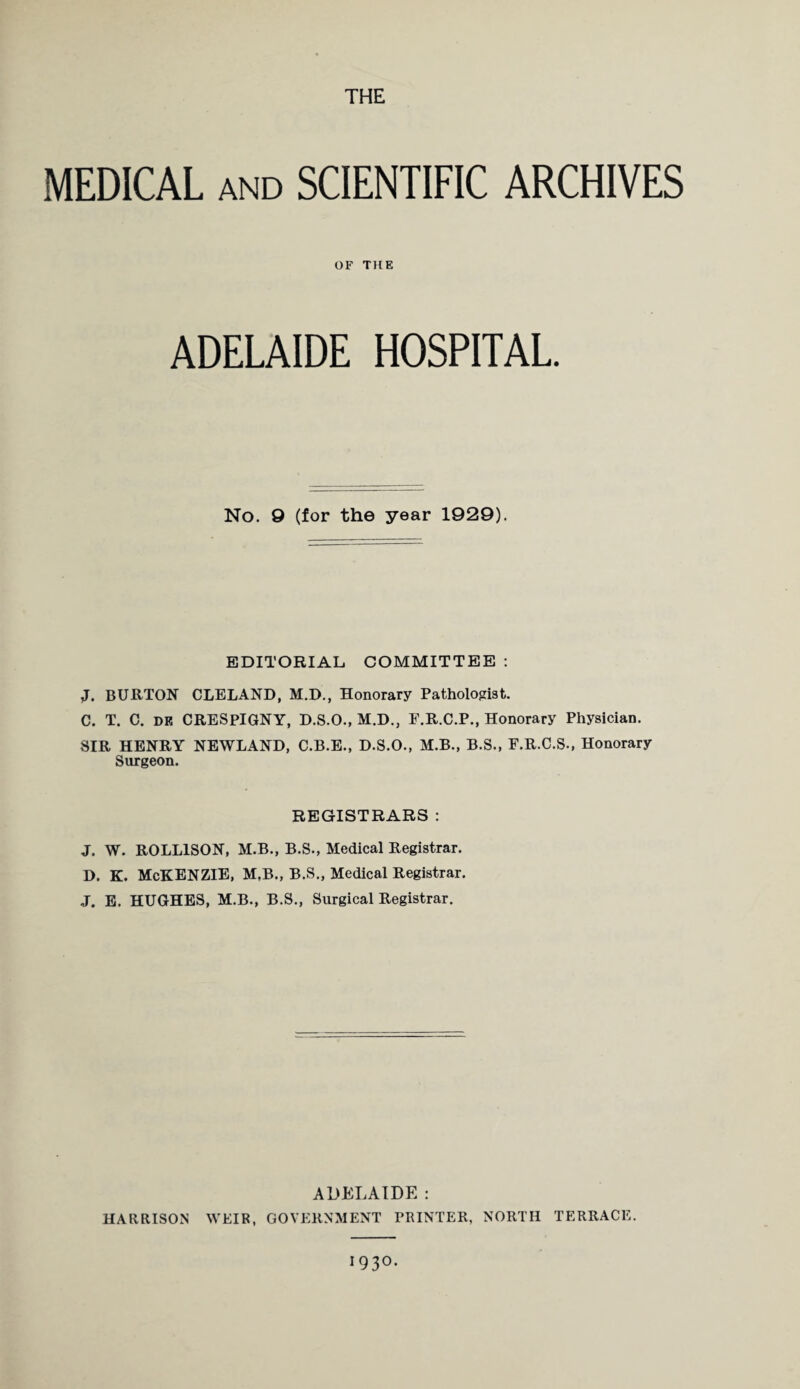 MEDICAL and SCIENTIFIC ARCHIVES OF THE ADELAIDE HOSPITAL. No. 9 (for the year 1929). EDITORIAL COMMITTEE : if. BURTON CLELAND, M.D., Honorary Pathologist. C. T. C. dk CRESPIGNY, D.S.O., M.D., F.R.C.P., Honorary Physician. SIR HENRY NEWLAND, C.B.E., D.S.O., M.B., B.S., F.R.C.S., Honorary Surgeon. REGISTRARS : J. W. ROLL1SON, M.B., B.S., Medical Registrar. D. K. McKENZIE, M.B., B.S., Medical Registrar. J. E. HUGHES, M.B., B.S., Surgical Registrar. ADELAIDE : HARRISON WEIR, GOVERNMENT PRINTER, NORTH TERRACE. 193°.