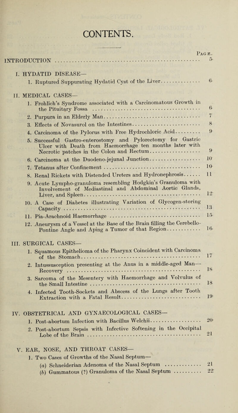 CONTENTS. Pag e.- 1NTRODUCTION . 5' I. HYDATID DISEASE— 1. Ruptured Suppurating Hydatid Cyst of the Liver. fi¬ ll. MEDICAL CASES— 1. Frohlich’s Syndrome associated with a Carcinomatous Growth in the Pituitary Fossa . fi 2. Purpura in an Elderly Man. ~ 3. Effects of Novasurol on the Intestines. fi 4. Carcinoma of the Pylorus with Free Hydrochloric Acid. 9 5. Successful Gastro-enterostomy and Pylorectomy for Gastric Ulcer with Death from Haemorrhage ten months later with Necrotic patches in the Colon and Rectum. 9 6. Carcinoma at the Duodeno-jejunal Junction. 10 7. Tetanus after Confinement. 10 8. Renal Rickets with Distended Ureters and Hydronephrosis. 11 9. Acute Lympho-granuloma resembling Hodgkin’s Granuloma with Involvement of Mediastinal and Abdominal Aortic Glands, Liver, and Spleen. 1- 10. A Case of Diabetes illustrating Variation of Glycogen-storing Capacity. 1-1 11. Pia-Arachnoid Haemorrhage . 1°’ 12. Aneurysm of a Vessel at the Base of the Brain filling the Cerebello¬ pontine Angle and Aping a Tumor of that Region. lfi- III. SURGICAL CASES— 1. Squamous Epithelioma of the Pharynx Coincident with Carcinoma of the Stomach. 1” 2. Intussusception presenting at the Anus in a middle-aged Man—• Recovery . Ifi 3. Sarcoma of the Mesentery with Haemorrhage and Volvulus of the Small Intestine. Ifi 4. Infected Tooth-Sockets and Abscess of the Lungs after Tooth Extraction with a Fatal Result. 19’ IV. OBSTETRICAL AND GYNAECOLOGICAL CASES— 1. Post-abortum Infection with Bacillus Welchii. 20 2. Post-abortum Sepsis with Infective Softening in the Occipital Lobe of the Brain. 21 V. EAR, NOSE, AND THROAT CASES— 1. Two Cases of Growths of the Nasal Septum— (a) Schneiderian Adenoma of the Nasal Septum . 21 (b) Gummatous (?) Granuloma of the Nasal Septum. 22: