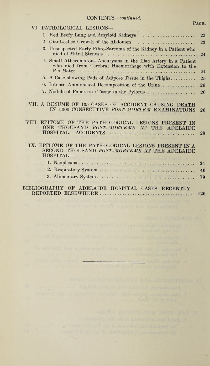 CONTENTS—continued. Page. VI. PATHOLOGICAL LESIONS— 1. Red Beefy Lung and Amyloid Kidneys . 22 2. Giant-celled Growth of the Abdomen . 23 3. Unsuspected Early Fibro-Sarcoma of the Kidney in a Patient who died of Mitral Stenosis. 24 4. Small Atheromatous Aneurysms in the Iliac Artery in a Patient who died from Cerebral Haemorrhage with Extension to the Pia Mater. 24 5. A Case showing Pads of Adipose Tissue in the Thighs. 25 6. Intense Ammoniacal Decomposition of the Urine. 26 7. Nodule of Pancreatic Tissue in the Pylorus. 26 VII. A RESUME OF 135 CASES OF ACCIDENT CAUSING DEATH IN 1,000 CONSECUTIVE POST-MORTEM EXAMINATIONS 26 VIII. EPITOME OF THE PATHOLOGICAL LESIONS PRESENT IN ONE THOUSAND POST-MORTEMS AT THE ADELAIDE HOSPITAL.—ACCIDENTS. 29 IX. EPITOME OF THE PATHOLOGICAL LESIONS PRESENT IN A SECOND THOUSAND POST-MORTEMS AT THE ADELAIDE HOSPITAL— 1. Neoplasms. 34 2. Respiratory System. 46 3. Alimentary System. 79 BIBLIOGRAPHY OF ADELAIDE HOSPITAL CASES RECENTLY REPORTED ELSEWHERE. 126