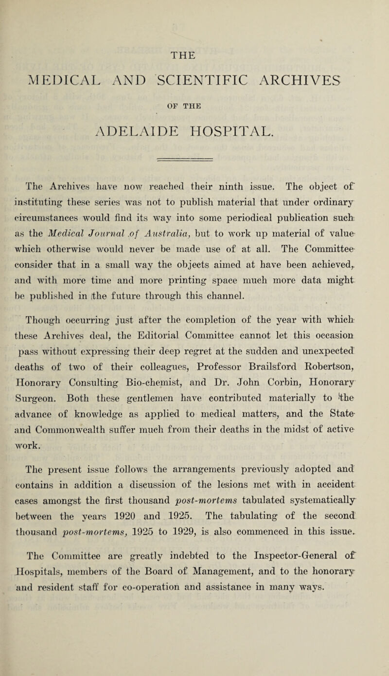 MEDICAL AND SCIENTIFIC ARCHIVES OF THE ADELAIDE HOSPITAL. The Archives have now reached their ninth issue. The object of instituting these series was not to publish material that under ordinary circumstances would find its way into some periodical publication such as the Medical Journal .of Australia, but to work up material of value which otherwise would never be made use of at all. The Committee consider that in a small way the objects aimed at have been achieved, and with more time and more printing space much more data might be published in (the future through this channel. Though occurring just after the completion of the year with which these Archives deal, the Editorial Committee cannot let this occasion pass without expressing their deep regret at the sudden and unexpected deaths of two of their colleagues, Professor Brailsford Robertson, Honorary Consulting Bio-chemist, and Dr. John Corbin, Honorary Surgeon. Both these gentlemen have contributed materially to fhe advance of knowledge as applied to medical matters, and the State- and Commonwealth suffer much from their deaths in the midst of active work. The present issue follows the arrangements previously adopted and contains in addition a discussion of the lesions met with in accident cases amongst the first thousand post-mortems tabulated systematically between the years 1920 and 1925. The tabulating of the second thousand post-mortems, 1925 to 1929, is also commenced in this issue. The Committee are greatly indebted to the Inspector-General of Hospitals, members of the Board of Management, and to the honorary and resident staff for co-operation and assistance in many ways.