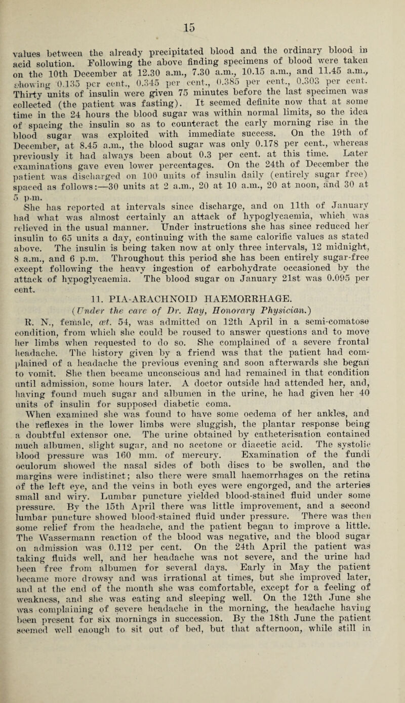 values between the already precipitated blood and the ordinary blood in acid solution. Following the above finding specimens of blood were taken on the 10th December at 12.30 a.m., 7.30 a.m., 10.15 a.m., and 11.45 a.m., showing 0.135 per cent., 0.345 per cent., 0.385 per cent,, 0.303 per cent. Thirty units of insulin were given 75 minutes before the last specimen was collected (the patient was fasting). It seemed definite now that at some time in the 24 hours the blood sugar was within normal limits, so the idea of spacing the insulin so as to counteract the early morning rise in the blood sugar was exploited with immediate success. On the 19th of December, at 8.45 a.m., the blood sugar was only 0.178 per cent., whereas previously it had always been about 0.3 per cent, at this time. Later examinations gave even lower percentages. On the 24th of December the patient was discharged on 100 units of insulin daily (entirely sugar free) spaced as follows:—30 units at 2 a.m., 20 at 10 a.m., 20 at noon, and 30 at 5 p m. She has reported at intervals since discharge, and on llth of January had what was almost certainly an attack of hypoglycaemia, which was relieved in the usual manner. Under instructions she has since reduced her insulin to 65 units a day, continuing with the same calorific values as stated above. The insulin is being taken now at only three intervals, 12 midnight, 8 a.m., and 6 p.m. Throughout this period she has been entirely sugar-free except following the heavy ingestion of carbohydrate occasioned by the attack of hypoglycaemia. The blood sugar on January 21st was 0.095 per cent. 11. PIA-ARACHNOID HAEMORRHAGE. (Under the care of Dr. Day, Honorary Physician.) R. N., female, cet. 54, was admitted on 12th April in a semi-comatose condition, from which she could be roused to answer questions and to move her limbs when requested to do so. She complained of a severe frontal headache. The history given by a friend was that the patient had com¬ plained of a headache the previous evening and soon afterwards she began to vomit. She then became unconscious and had remained in that condition until admission, some hours later. A doctor outside had attended her, and, having found much sugar and albumen in the urine, he had given her 40 units of insulin for supposed diabetic coma. When examined she was found to have some oedema of her ankles, and the reflexes in the lower limbs were sluggish, the plantar response being a doubtful extensor one. The urine obtained by catheterisation contained much albumen, slight sugar, and no acetone or diacetic acid. The systolic blood pressure was 160 mm. of mercury. Examination of the fundi oculorum showed the nasal sides of both discs to be swollen, and the margins were indistinct; also there were small haemorrhages on the retina of the left eye, and the veins in both eyes were engorged, and the arteries small and wiry. Lumbar puncture yielded blood-stained fluid under some pressure. By the 15th April there was little improvement, and a second lumbar puncture showed blood-stained fluid under pressure. There was then some relief from the headache, and the patient began to improve a little. The Wassermann reaction of the blood was negative, and the blood sugar on admission was 0.112 per cent. On the 24th April the patient was taking fluids well, and her headache was not severe, and the urine had been free from albumen for several days. Early in May the patient became more drowsy and was irrational at times, but she improved later, and at the end of the month she was comfortable, except for a feeling of weakness, and she was eating and sleeping well. On the 12th June she was complaining of severe headache in the morning, the headache having been present for six mornings in succession. By the 18th June the patient seemed well enough to sit out of bed, but that afternoon, while still in