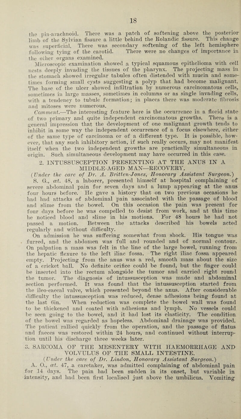 the pia-arachnoid. There was a patch of softening above the posterior limb of the Sylvian fissure a little behind the Rolandic fissure. This change was superficial. There was secondary softening of th© left hemisphere following tying of the carotid. There were no changes of importance in the other organs examined. Microscopic examination showed a typical squamous epithelioma with cell nests deeply invading the tissues of the pharynx. The projecting mass in the stomach showed irregular tabules often distended with mucin and some¬ times forming small cysts suggesting a polyp that had become malignant. The base of the ulcer showed infiltration by numerous carcinomatous cells, sometimes in large masses, sometimes in columns or as single invading cells, with a tendency to tubule formation; in places there was moderate fibrosis and mitoses were numerous. Comment.—The interesting feature here is the occurrence in a florid state of two primary and quite independent carcinomatous growths. There is a general impression that the development of one malignant growth tends to inhibit in some way the independent occurrence of a focus elsewhere, either of the same type of carcinoma or of a different type. It is possible, how¬ ever, that any such inhibitory action, if such really occurs, may not manifest itself when the two independent growths are practically simultaneous in origin. Such simultaneous development may have occurred in this case. 2. INTUSSUSCEPTION PRESENTING AT THE ANUS IN A MIDDLEWGED MAN—RECOVERY. (Under the care of Dr. A. Britten-Jones, Honorary Assistant Surgeon.) S. G., cet. 48, a laborer, presented himself at hospital complaining of severe abdominal pain for seven days and a lump appearing at the anus four hours before. He gave a history that on two previous occasions he had had attacks of abdominal pain associated with the passage of blood and slime from the bowel. On this occasion the pain was present for four days before he was compelled to desist from work, and at this time he noticed blood and slime in his motions. For 48 hours he had not passed a motion. Between the attacks described his bowrels acted regularly and without difficulty. On admission he was suffering somewhat from shock. His tongue was furred, and the abdomen was full and rounded and of normal contour. On palpation a mass was felt in the line of the large bowel, running from the hepatic flexure to the left iliac fossa. The right iliac fossa appeared empty. Projecting from the anus was a red, smooth mass about the size of a cricket ball. No definite orifice could be found, but the finger could he inserted into the rectum alongside the tumor and carried right round the tumor. The diagnosis of intussusception was made and abdominal section performed. It was found that the intussusception started from the ileo-caecal valve, which presented beyond the anus. After considerable difficulty the intussusception was reduced, dense adhesions being found at the last Gin. When reduction was complete the bowel wall was found to be thickened and coated with adhesions and lymph. No vessels could be seen going to the bowel, and it had lost its elasticity. The condition of the bowel was regarded as hopeless. Abdominal drainage was provided. The patient rallied quickly from the operation, and the passage of flatus and faeces was restored within 24 hours, and continued without interrup¬ tion until his discharge three weeks later. SARCOMA OF THE MESENTERY WITH HAEMORRHAGE AND VOLVULUS OF THE SMALL INTESTINE. (Under the care of Dr. Lindon, Honorary Assistant Surgeon.) A. O., cet. 47, a caretaker, was admitted complaining of abdominal pain for 14 days. The pain had been sudden in its onset, but variable in intensity, and had been first localised just above the umbilicus. Vomiting