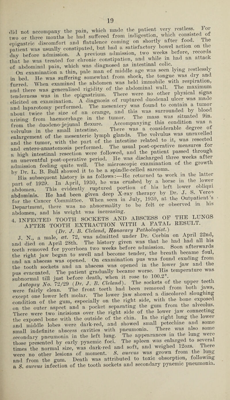 did not accompany the pain, which made the patient very restless For two or three months he had suffered from indigestion, which consisted of epigastric discomfort and flatulence coming on shortly after food. 1 he patient was usually constipated, but had a satisfactory bowel action on the day before admission. A previous admission, two weeks before, reco that he was treated for chronic constipation, and while m had an attack of abdominal pain, which was diagnosed as intestinal colic _ , On examination a thin, pale man of middle age was seen lying restless > in bed. He was suffering somewhat from shock, the tongue was diy a furred. When examined the abdomen was held immobile with respiration, and there was generalised rigidity of the abdominal wall. The maximum tenderness was in the epigastrium. There were no other physical sig elicited on examination. A diagnosis of ruptured duodenal ulcer was made and laparotomy performed. The mesentery was found to contain a tumor about twice the size of an orange, and this was surrounded by blood arising from haemorrhage in the tumor. The mass was situated 9m from the duodeno-jejunal flexure. Accompanying this condition was a volvulus in the small intestine. There was a consideiable degi enlargement of the mesenteric lymph glands. The volvulus was unravelled and the tumor, with the part of the intestine related to it, was resected and entero-anastomosis performed. The usual post-operative measures for a high intestinal resection were followed, and the patient passed throug ^ an uneventful post-operative period. He was discharged three admission feeling quite well. The microscopic examination of the growth bv Dr. L. B. Bull showed it to be a spindle-celled sarcoma. “ His subsequent history is as follows:—He returned to work m the lattei part of 1929. In April, 1930, he was crushed by a horse m the lower abdomen. This evidently ruptured portion of Ins left lower obliqui abdominis. He had been given deep X-ray therapy by Dr. J. S. Yerc for the 'Cancer Committee. When seen m July, 19o0, at the Outpatient s Department, there was no abnormality to be felt or observed m Ins abdomen, and his weight was increasing. 4. INFECTED TOOTH SOCKETS AND ABSCESS OF THE LUNGS AFTER TOOTH EXTRACTION WITH A FATAL RESULT. (Dr. J. B. Cleland, Honorary Pathologist.) J. N., a male, cet. 72, was admitted under Dr. Corbin on April 22nd, and died on April 28tli. The history given was that he had had all his teeth removed for pyorrhoea two weeks before admission. Soon afterwards the right jaw began to swell and become tender, the breath became fou , and an abscess was opened. On examination pus was found exuding from the tooth sockets and an abscess was opened m the lower jaw and the pus evacuated. The patient gradually became worse. His temperature was subnormal till just before death, when it rose to 100.2 . Autopsy No. 72/29 (Dr. J. B. Cleland). The sockets of the upper teeth were fairly clean. The front teeth had been removed from both jaws, except one lower left molar. The lower jaw showed a discolored sloughing condition of the gum, especially on the right side, with the bone expose on the outer aspect and a pocket separating the gum from the alveolus. There were two incisions over the right side of the lower jaw connecting the exposed bone with the outside of the chin. In the right lung the lower and middle lobes were dark-red, and showed small peteclnae and some small indefinite abscess cavities with pneumonia. There was also some secondary pneumonia in the left lung. The appearances m the lung were those presented by early pyaemic foci. The spleen was enlarged to sm era times the normal size, was dark-red and soft, and weighed 12ozs There were no other lesions of moment. 8. aureus was grown from the lung and from the gum. Death was attributed to toxic obsorption, following a S. aureus infection of the tooth sockets and secondary pyaemic pneumonia.