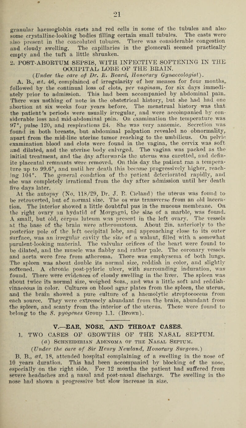 granular haemoglobin casts and red cells in some of the tubules and also- some crystalline-looking bodies filling certain small tubules. The casts were also present in the coiicoluted tubules. There was considerable congestion and cloudy swelling. The capillaries in the glomeruli seemed practically empty and the tuft a little shrunken. 2. POST-ABORTUM SEPSIS, WITH INFECTIVE SOFTENING IN THE OCCIPITAL, LOBE OF THE BRAIN. (Under the care of Dr. D. Beard, Honorary Gynaecologist). A. B., cct., 46, complained of irregularity of her menses for four months, followed by the continual loss of clots, per vaginam, for six days immedi¬ ately prior to admission. This had been accompanied by abdominal pain.. There was nothing of note in the obstetrical history, but she had had one abortion at six weeks four years before. The menstrual history was that the patient’s periods were usually irregular, and were accompanied by con¬ siderable loss and mid-abdominal pain. On examination the temperature was 97°, pulse 120, and respirations 24. She was very anaemic. Secretion was found in both breasts, but abdominal palpation revealed no obnormality, apart from the mid-line uterine tumor reaching to the umbilicus. On pelvic examination blood and clots were found in the vagina, the cervix was soft and dilated, and the uterine body enlarged. The vagina was packed as the initial treatment, and the day afterwards the uterus was curetted, and defin¬ ite placental remnants were removed. On this day the patient ran a tempera¬ ture up to 99.6°, and until her death this became progressively higher, reach¬ ing 104°. The general condition of the patient deteriorated rapidly, and she was completely irrational from the day after admission until her death five days later. At the autopsy (No. 118/29, Dr. J. B. Cieland) the uterus was found to be retroverted, but of normal size. The os was transverse from an old lacera¬ tion. The interior showed a little doubtful pus in the mucous membrane. On the right ovary an hydatid of Morgagni, the size, of a marble, was found. A small, but old, corpus luteurn, was present in the left ovary. The vessels at the base of the brain were atheromatous. About 2in. anteriorly to the posterior pole of the left occipital lobe, and approaching close to it's outer Surface, was an irregular cavity the size of a walnut, filled with a somewhat purulent-looking material. The valvular orifices of the heart were found to be dilated, and the muscle was flabby and rather pale. The coronary vessels and aorta were free from atheroma. There was emphysema of both lungs. The spleen was about double its normal size, reddish in color, and slightly softened. A chronic post-pyloric ulcer, with surrounding induration, was found. There were evidences of cloudy swelling in the liver. The spleen was about twice its normal size, weighed 8ozs., and was a little soft and reddish- vinaceous in color. Cultures on blood agar plates from the spleen, the uterus,, and the brain showed a pure culture of a haemolytic streptococcus from each source. They were extremely abundant from the brain, abundant from the spleen, and scanty from the interior of the uterus. These were found to belong to the S. pyogenes Group 1.1. (Brown). V.—EAR, NOSE, AND THROAT CASES. 1. TWO CASES OF GROWTHS OF THE NASAL SEPTUM. (a) Schneiderian Adenoma of the Nasal Septum. (Under the care of Sir Henry Newland, Honorary Surgeon.) B. B., cet. 18, attended hospital complaining of a swelling in the nose of 10 years duration. This had been accompanied by blocking of the nose, especially on the right side. For 12 months the patient had suffered from severe headaches and a nasal and post-nasal discharge. The swelling in the nose had shown a progressive but slow increase in size.