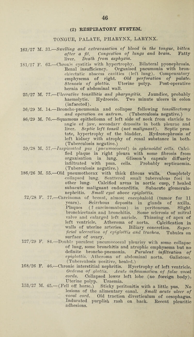 (2) RESPIRATORY SYSTEM. TONGUE, PALATE, PHARYNX, LARYNX. 163/27 M. 31.—Swelling and extravasation of blood in the tongue, bitten after a fit. Congestion of lungs and brain. Fatty liver. Death from asphyxia. 181/27 F. 63.—Chronic cystitis with hypertrophy. Bilateral pyonephrosis. Renal insufficiency. Organised pneumonia with bron- cliiectatic abscess cavities (left lung). Compensatory emphysema of right. Old perforation of palate• Stenosis of glottis. Uterine polyp. Post-operative hernia of abdominal wall. 25/27 M. 77.—Ulcerative tonsillitis and pharyngitis. Jaundice, probably haemolytic. Hydrocele. Two minute ulcers in colon (infatrcted). 36/29 M. 14.—Broncho-pneumonia and collapse following tonsillectomy and operation on antrum. (Tuberculosis negative.) 86/29 M. 76.—Squamous epithelioma of left side of neck from clavicle to angle of jaw, secondary deposits in both pleurae and liver. Septic left tonsil (not malignant). Septic pros¬ tate, hypertrophy of the bladder. Hydronephrosis of left kidney with atrophy of renal substance in both. (Tuberculosis negative.) 59/28 M. 57 —Inspissated pus (pneumococcal) in sphenoidal cells. Calci¬ fied plaque in right pleura with some fibrosis from organisation in lung. Glisson’s capsule diffusely infiltrated with pmn. cells. Probably septicaemia. (Tuberculosis negative.) 186/26 M. 55.—Old pneumothorax with thick fibrous walls. Completely collapsed lung. Scattered small tuberculous foci in other lung. Calcified areas, in aortic cusp, ? healed subacute malignant endocarditis. Subacute glomerulo¬ nephritis. Small cyst above epiglottis. 72/28 F. 77.—Carcinoma of breast, almost encephaloid (tumor for 11 years). Scirrhous deposits in glands of axilla. Plaques (? carcinomatous) in peritoneum. Slight bronchiectasis and bronchitis. Some sclerosis of mitral valve and enlarged left auricle. Thinning of apex of left ventricle. Atheroma of aorta. Calcification in walls of uterine arteries. Biliary concretion. Super¬ ficial ulceration of epiglottis and trachea. Tubules on surface of ovary. 127/29 F. 84.—Double purulent pneumococcal pleurisy with some collapse of lung, some bronchitis and atrophic emphysema but no definite broncho-pnemonia. Purulent infiltration of epiglottis. Atheroma of abdominal aorta. Gallstone. (Tuberculosis positive, healed.) 168/26 F. 46.—Chronic interstitial nephritis. Hyertrophy of left ventricle. Oedema of glottis. Acute inflammation of false vooal cords. Collapsed lower left lobe (no foreign body). Uterine polyp. Uraemia. 153/27 M. 45.— (Fell off horse.) Sticky peritonitis with a little pus. No lesions of the alimentary canal. Small acute ulcer of vocal cord. Old traction diverticulum of oesophagus. Indurated purplish rash on back. Recent pleuritic adhesions.