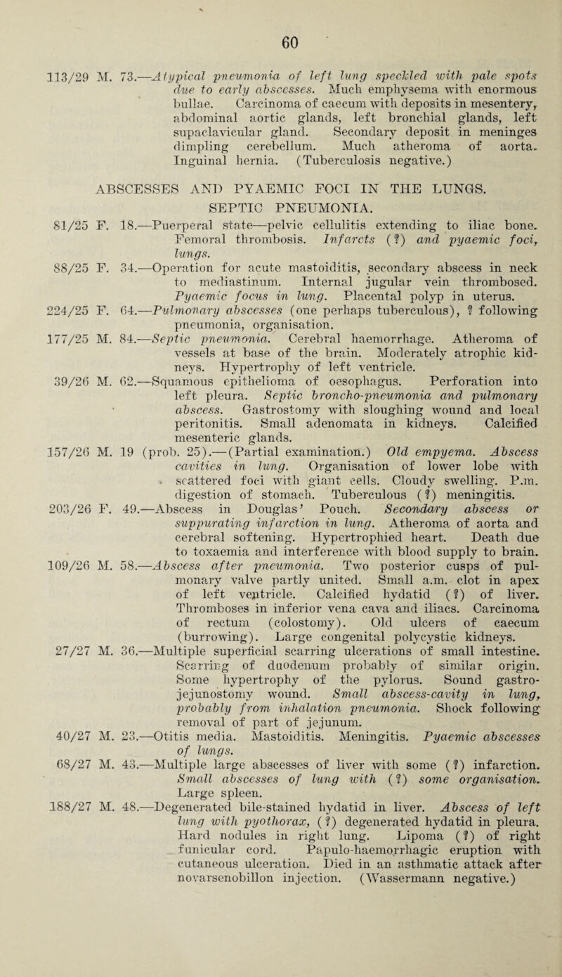 113/29 M. 73.—Atypical pneumonia of left lung speckled with pale spots due to early abscesses. Mucli emphysema with enormous bullae. Carcinoma of caecum with deposits in mesentery r abdominal aortic glands, left bronchial glands, left supaclavicular gland. Secondary deposit in meninges dimpling cerebellum. Much atheroma of aorta. Inguinal hernia. (Tuberculosis negative.) ABSCESSES AND PYAEMIC FOCI IN THE LUNGS. SEPTIC PNEUMONIA. 81/25 F. 18.—Puerperal state—pelvic cellulitis extending to iliac bone. Femoral thrombosis. Infarcts (?) and pyaemic foci, lungs. 88/25 F. 34.—Operation for acute mastoiditis, secondary abscess in neck to mediastinum. Interned jugular vein thrombosed. Pyaemic focus in lung. Placental polyp in uterus. 224/25 F. 64.—Pulmonary abscesses (one perhaps tuberculous), ? following pneumonia, organisation. 177/25 M. 84.-—Septic pneumonia. Cerebral haemorrhage. Atheroma of vessels at base of the brain. Moderately atrophic kid¬ neys. Hypertrophy of left ventricle. 39/26 M. 62.—Squamous epithelioma of oesophagus. Perforation into left pleura. Septic broncho-pneumonia and pulmonary abscess. Gastrostomy with sloughing wound and local peritonitis. Small adenomata in kidneys. Calcified mesenteric glands. 157/26 M. 19 (prob. 25).— (Partial examination.) Old empyema. Abscess cavities in lung. Organisation of lower lobe with scattered foci with giant cells. Cloudy swelling. P.m. digestion of stomach. Tuberculous (?) meningitis. 203/26 F. 49.—Abscess in Douglas ’ Pouch. Secondary abscess or suppurating infarction in lung. Atheroma of aorta and cerebral softening. Hypertrophied heart. Death due to toxaemia and interference with blood supply to brain. 109/26 M. 58.—Abscess after pneumonia. Two posterior cusps of pul¬ monary valve partly united. Small a.m. clot in apex of left ventricle. Calcified hydatid (?) of liver. Thromboses in inferior vena cava and iliacs. Carcinoma of rectum (colostomy). Old ulcers of caecum (burrowing). Large congenital polycystic kidneys. 27/27 M. 36.—Multiple superficial scarring ulcerations of small intestine. Scarring of duodenum probably of similar origin. Some hypertrophy of the pylorus. Sound gastro¬ jejunostomy wound. Small abscess-cavity in lung, probably from inhalation pneumonia. Shock following removal of part of jejunum. 40/27 M. 23.—Otitis media. Mastoiditis. Meningitis. Pyaemic abscesses of lungs. 68/27 M. 43.—Multiple large abscesses of liver with some (?) infarction. Small abscesses of lung with (?) some organisation. Large spleen. 188/27 M. 48.—Degenerated bile-stained hydatid in liver. Abscess of left lung with pyothorax, (?) degenerated hydatid in pleura. Hard nodules in right lung. Lipoma (?) of right funicular cord. Papulo-haemorrliagic eruption with cutaneous ulceration. Died in an asthmatic attack after novarsenobillon injection. (Wassermann negative.)