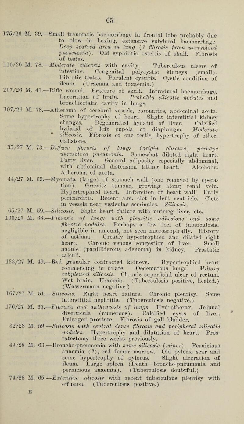 175/2(5 M. 39.—Small traumatic haemorrhage in frontal lobe probably duo to blow in boxing, extensive subdural haemorrhage Deep scarred area in lung (? fibrosis from unresolved pneumonia). Old syphilitic osteitis of skull. Fibrosis of testes. 116/20 M. 78.—Moderate silicosis with cavity. Tuberculous ulcers of intestine. Congenital polycystic kidneys (small). Fibrotic testes. Purulent cystitis. Cystic condition of ileum. (Uraemia and toxaemia.) 207/26 M. 41. Rifle wound. Fracture of skull. Intradural haemorrhage. Laceration of brain. Probably silicotic nodules and bronchiectatic cavity in lungs. 107/26 M. 78.—Atheroma of cerebral vessels, coronaries, abdominal aorta. Some hypertrophy of heart. Slight interstitial kidney changes. Degenerated hydatid of liver. Calcified hydatid of left cupola of diaphragm. Moderate * silicosis. Fibrosis of one testis, hypertrophy of other. Gallstone. 35/27 M. 73.—Diffuse fibrosis of lungs (origin obscure) perhaps unresolved pneumonia. Somewhat dilated right heart. Fatty liver. General adiposity especially abdominal, with abdominal distension tilting heart. Alcoholic. Atheroma of aorta. 44/27 M. 69.—Myomata (large) of stomach wall (one removed by opera¬ tion). Grawitz tumour, growing along renal vein. Hypertrophied heart. Infarction of heart wall. Early pericarditis. Recent a.m. clot in left ventricle. Clots in vessels near vesiculae seminales. Silicosis. 65/27 M. 59.—Silicosis. Right heart failure with nutmeg liver, etc. 100/27 M. 68.—Fibrosis of lungs with pleuritic adhesions and some fibrotic nodules. Perhaps a few foci of tuberculosis, negligible in amount, not seen microscopically. History of asthma. Greatly hypertrophied and dilated right heart. Chronic venous congestion of liver. Small nodule (papilliferous adenoma) in kidney. Prostatic calculi. 133/27 M. 49.—Red granular contracted kidneys. Hypertrophied heart commencing to dilate. Oedematous lungs. Miliary subpleural silicosis. Chronic superficial ulcer of rectum. Wet brain. Uraemia. (Tuberculosis positive, healed.) (Wassermann negative.) 167/27 M. 51.—Silicosis. Right heart failure. Chronic pleurisy. Some interstitial nephritis. (Tuberculosis negative.) 176/27 M. 65.—Fibrosis and anth.'acosis of lungs. Hydrothorax. Jejunal diverticula (numerous). Calcified cysts of liver. Enlarged prostate. Fibrosis of gall bladder. 32/28 M. 59.—Silicosis with central dense fibrosis and peripheral silicotic nodules. Hypertrophy and dilatation of heart. Pros¬ tatectomy three weeks previously. 49/28 M. 63.—Broncho-pneumonia with some silicosis (miner). Pernicious anaemia (?), red femur marrow. Old pyloric scar and some hypertrophy of pylorus. Slight ulceration of ileum. Large spleen (Death—broncho-pneumonia and pernicious anaemia). (Tuberculosis doubtful.) 74/28 M. 65.—Extensive silicosis with recent tuberculous pleurisy with effusion. (Tuberculosis positive.) E