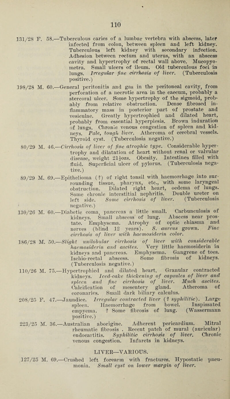 ] 31/28 F. 58.—Tuberculous caries of a lumbar vertebra with abscess, later infected from colon, between spleen and left kidney. Tuberculous left kidney with secondary infection. Adhesion between rectum and uterus, with an abscess cavity and hypertrophy of rectal wall above. Mucopyo- meitra. Small ulcers of ileum. Old tuberculous foci in lungs. Irregular fine cirrhosis of liver. (Tuberculosis positive.) 198/28 M. 60.—'General peritonitis and gas in the peritoneal cavity, from perforation of a necrotic area in the caecum, probably a stercoral ulcer. Some hypertrophy of the sigmoid, prob¬ ably from relative obstruction. Dense fibrosed in¬ flammatory mass in posterior part of prostate and vesiculae. Greatly hypertrophied and dilated heart, probably from essential hyperpiesis. Brown induration of lungs. Chronic venous congestion of spleen and kid¬ neys. Pale, tough liver. Atheroma of cerebral vessels. Thyroid cyst. (Tuberculosis negative.) 80/29 M. 46.—Cirrhosis of liver of fine atrophic type. Considerable hyper¬ trophy and dilatation of heart without renal or valvular disease, weight 214ozs. Obesity. Intestines filled with fluid. Superficial ulcer of pylorus. (Tuberculosis nega¬ tive.) 89/29 M. 69.—Epithelioma (?) of right tonsil with haemorrhage into sur¬ rounding tissue, pharynx, etc., with some laryngeal obstruction. Dilated right heart, oedema of lungs. Some chronic interstitial nephritis. Double ureter on left side. Some cirrhosis of liver. (Tuberculosis negative.) 130/26 M. 60.—Diabetic coma, pancreas a little small. Carbunculosis of kidneys. Small abscess of lung. Abscess near pros¬ tate. Emphysema. Atrophy of optic chiasma and nerves (blind 12 years). S. aureus grown. Fine cirrhosis of liver with haemosiderin color. 186/28 M. 50.—Slight unilohular cirrhosis of liver ivith considerable haemosiderin and ascites. Very little haemosiderin in kidneys and pancreas. Emphysema. Gangrene of toes. Ischio-rectal abscess. Some fibrosis of kidneys. (Tuberculosis negative.) 110/26 M. 75.—Hypertrophied and dilated heart. Granular contracted kidneys. Iced-cake thickening of capsules of liver and spleen and fine cirrhosis of liver. Much ascites. Calcification of mesentery gland. Atheroma of coronaries. Small dark biliary calculus. 208/25 F. 47.—Jaundice. Irregular contracted liver (? syphilitic). Large spleen. Haemorrhage from bowel. Inspissated empyema. ? Some fibrosis of lung. (Wassermann positive.) 223/25 M. 36.—Australian aborigine. Adherent pericardium. Mitral rheumatic fibrosis . Recent patch of mural (auricular) endocartitis. Syphilitic cirrhosis of liver. Chronic venous congestion. Infarcts in kidneys. LIVER—VARIOUS. 127/25 M. 69.—Crushed left forearm with fractures. Hypostatic pneu¬ monia. Small cyst on lower margin of liver.