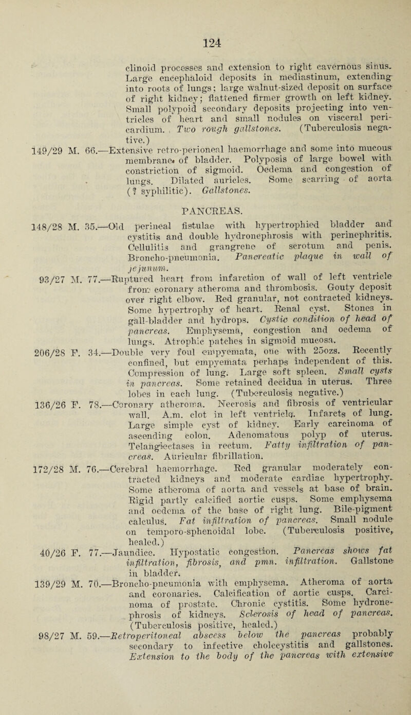 clinoid processes and extension to right cavernous sinus. Large encephaloid deposits in mediastinum, extending- into roots of lungs; large walnut-sized deposit on surface of right kidney; flattened firmer growth on left kidney. Small polypoid secondary deposits projecting into ven¬ tricles of' heart and small nodules on visceral peri¬ cardium. Two rough gallstones. (Tuberculosis nega¬ tive. ) 149/29 M. 66.—Extensive retro-peri oneal haemorrhage and some into mucous membrane* of bladder. Polyposis of large bowel with constriction of sigmoid. Oedema and congestion of lungs. Dilated auricles. Some scarring of aorta (? syphilitic). Gallstones. PANCREAS. 148/28 M. 85.—Old perineal fistula© with hypertrophied bladder and cystitis and double hydronephrosis with perinephritis. Cellulitis and grangrene of scrotum and penis. Broncho-pneumonia. Pancreatic plaque in wall of jejunum. 93/27 M. 77.—Ruptured heart from infarction of wall of left ventricle from coronary atheroma and thrombosis. Gouty deposit over right elbow. Red granular, not contracted kidneys. Some hypertrophy of heart. Renal cyst. Stones in gall-bladder and hydrops. Cystic condition of head of pancreas. Emphysema, congestion and oedema of lungs. Atrophic patches in sigmoid mucosa. 206/28 F. 34.—Double very foul empyemata, one with 25ozs. Recently confined, but empyemata perhaps independent of this. Compression of lung. Large soft spleen. Small cysts in pancreas. Some retained decidua in uterus. Three lobes in eacli lung. (Tuberculosis negative.) 136/26 F. 78.—Coronary atheroma. Necrosis and fibrosis of ventricular wall. A.m. clot in left ventricle'. Infarcts of lung. Large simple cyst of kidney. Early carcinoma of ascending colon. Adenomatous polyp of uterus. Telangiectases in rectum. Fatty infiltration of pan¬ creas. Auricular fibrillation. 172/28 M. 76.—Cerebral haemorrhage. Red granular moderately con¬ tracted kidneys and moderate cardiac hypertrophy.. Some atheroma of aorta and vessels at base of brain. Rigid partly calcified aortic cusps. Some emphysema and oedema of the base of right lung. Bile-pigment calculus. Fat infiltration of pancreas. Small nodule- on temporo-sphenoidal lobe. (Tuberculosis positive, healed.) 40/26 F. 77.—Jaundice. Hypostatic congestion. Pancreas shows fat infiltration,' fibrosis, and pmn. infiltration. Gallstone in bladder. 139/29 M. 70.—Broncho-pneumonia with emphysema. Atheroma of aorta and coronaries. Calcification of aortic cusps. Carci¬ noma of prostate. Chronic cystitis. Some hydrone¬ phrosis of kidneys. Sclerosis of head of pancreas. (Tuberculosis positive, healed.) 98/27 M. 59.—Retroperitoneal abscess below the pancreas probably secondary to infective cholecystitis and gallstones. Extension to the body of the pancreas with extensive■