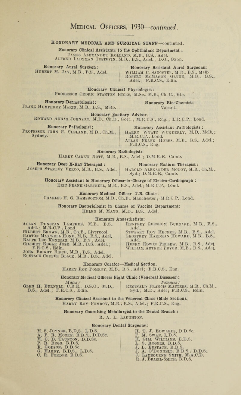 HONORARY MEDICAL AND SURGICAL STAFF—continued. Honorary Clinical Assistants to the Ophthalmic Department : James Alexander Rolland. M.B., B.S., Adel. Alfred Ladyman Tostevin, M.B., B.S., Adel.; D.O., Oxon. Honorary Aural Surgeon: Honorary Assistant Aural Surgeons: Hubert M. Jay, M.B., B.S., Adel. ; William C. Sand stem, M D., B.S., Melb Robert McMahon Glynn, M.B., B.S., j Adel. ; F.R.C.S., Edin. Honorary Clinical Physiologist: Professor Cedric Stanton Hicks, M.Sc.. M.B., Ch.B., Etc- Honorary Dermatologist: Frank Humphrey Makin, M.B., B.S., Melb. Honorary Bio-Chemist: Vacant. Honorary Sanitary Adviser. Edward Angas Johnson, M.D., Ch.'D., Gott.; M.R.C.S., Eng.; L.R.C.P., Lond. Honorary Pathologist: Professor .John B. Cleland, M.D., Ch.M., Sydney. Honorary Assistant Pathologists : Harry Wyatt Wunderly, M.D., Melb.; M.R.C.P., Lond. Allan Frank Hobbs, M.B., B.S., Adel.; F.R.C.S., Eng. Honorary Radiologist: Harry Carew Nott, M.B., B.S., Adel.; D.M.R.E., Camb. Honorary Deep X-Ray Therapist: Joseph Stanley Verco, M.B., B.S., Adel. Honorary Radium Therapist: Harold Alexander McCoy, M.B., Ch.M., Syd.; D.M.R.E., Camb. Honorary Assistant to Honorary Officer-in-Charge o£ Electro-Cardiograph : Eric Frank Gartrell, M.B., B.S., Adel.; M.R.C.P., Lond. Honorary Medical Officer T.B. Clinic : Charles H. G. Ramsbottom, M.D., Ch.B., Manchester; M.R.C.P., Lond. Honorary Bacteriologist in Charge of Vaccine Department: Helen M. Mayo, M.D., B.S., Adel. Honorary Anaesthetists: Allan Dunstan Lamphee, M.B., B.S., Adel.; M.R.C.P., Lond. Gilbert Brown, M.B.. Ch.B., Livernool. Garton Maxwell Hone, M.B., B.S.,‘ Adel. Ralph Leo Kenihan, M.B., B.S., Adel. Gilbert Edgar Jose, M.B., B.S., Adel.; F.R.C.S., Edin. John Bright Birch, M.B., B.S., Adel. Eustace Couper Black, M.B., B.S., Adel. Renfrey Gershom Burnard, M.B., B.S., Adel. Stewart Roy Hecker, M.B., B.S., Adel. Geoffrey Hardman Howard, M.B., B.S., Adel. Henry Edwin Pellew, M.B., B.S., Adel. William Arthur Pryor, M.B., B.S., Adel. Honorary Curator—Medical Section. Harry Roy Pomroy, M.B., B.S., Adel; F.R.C.S., Eng. Honorary Medical Officers Night Clinic (Venereal Diseases): jj/^ ales • Glen H. Burnell, C.B.E., D.S.O., M.D., B.S., Adel.; F.R.C.S., Edin. Females: Reginald Francis Matters, M.B., Ch.M., Syd.; M.D., Adel; F.R.C.S., Edin. Honorary Clinical Assistant to the Venereal Clinic (Male Section). Harry Roy Pomroy, M.B.; B.S., Adel.; F.R.C.S., Eng. Honorary Consulting Metallurgist to the Dental Branch : R. A. L. Laughton. Honorary Dental Surgeons: M. S. JOYNER, B.D.S., L.D.S. A. P. R. Moore, B.D.S., D.D.Sc. H. C. D. Taunton, D.D.Sc. P. R. BEGG, B.D.S. R. Godson, D.D.Sc. G. Hardy, B.D.S., L.D.S. C. R. FORDER, B.D.S. II. T. J. Edwards, D.D.Sc. F. M. Swan, L.D.S. H. Gill Williams, L.D.S. L. S. Rogers, B.D.S. J. L. Eustace, B.D.S. J. A. O’Donnell, B.D.S., D.D.So J. Laybourne Smith, M.A.C.D. R. J. Brazil-Smith, B.D.S.