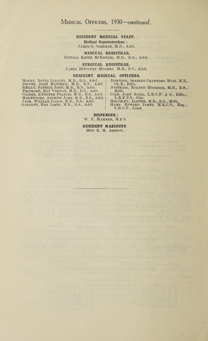 RESIDENT MEDICAL STAFF. Medical Superintendent : James G. Sleeman, M.D., Adel. MEDICAL REGISTRAR. Donald Keith McKenzie, M.B., B.S., Adel. SURGICAL REGISTRAR. James Estcourt Hughes, M.B., B.S., Adel. RESIDENT MEDICAL OFFICERS. Hodby, David Bindley, M.B., B.S., Adel. Dwyer, John Matthew, M.B., B.S., Adel. Reilly, Patrick John, M.B., B.S., Adel. Pridmore, Roy Vernon, M.B., B.S., Adel. Cooper, Kenneth Francis, M.B., B.S., Adel. Hakendorf, Andrew John, M.B., B.S., Adel. Jack, William Logan. M.B., B.S., Adel. Sargent, Rex James, M.B., B.S., Adel. Downing, Seabert Crawford Muir, M.B., Ch.B., Edin. Nattrass, Roland Hodgson, M.B., B.S., Melb. Cole. John Bazil, L.R.C.P. & S., Edin.; L.R.F.P.S.. Glas. Hinchley, Alister, M.B., B.S., Melb. Hamp, Edward James, M.R.C.S., Eng,; L.R.C.P., Lond. DISPENSER : W. F. Hammer, M.P.S. RESIDENT MASSEUSE