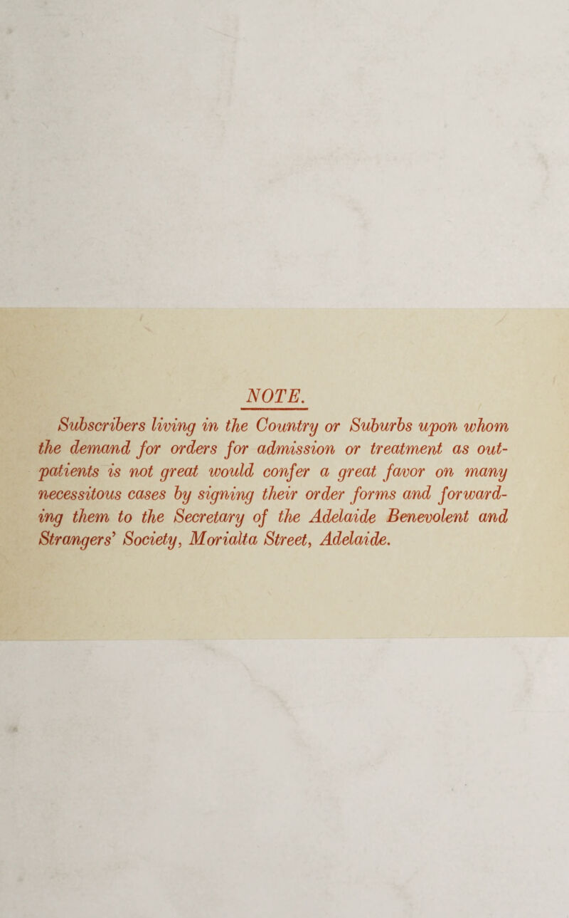 NOTE. Subscribers living in the Country or Suburbs upon whom the demand for orders for admission or treatment as out¬ patients is not great would confer a great favor on many necessitous cases by signing their order forms and forward¬ ing them to the Secretary of the Adelaide Benevolent and Strangers' Society, Marialta Street, Adelaide.