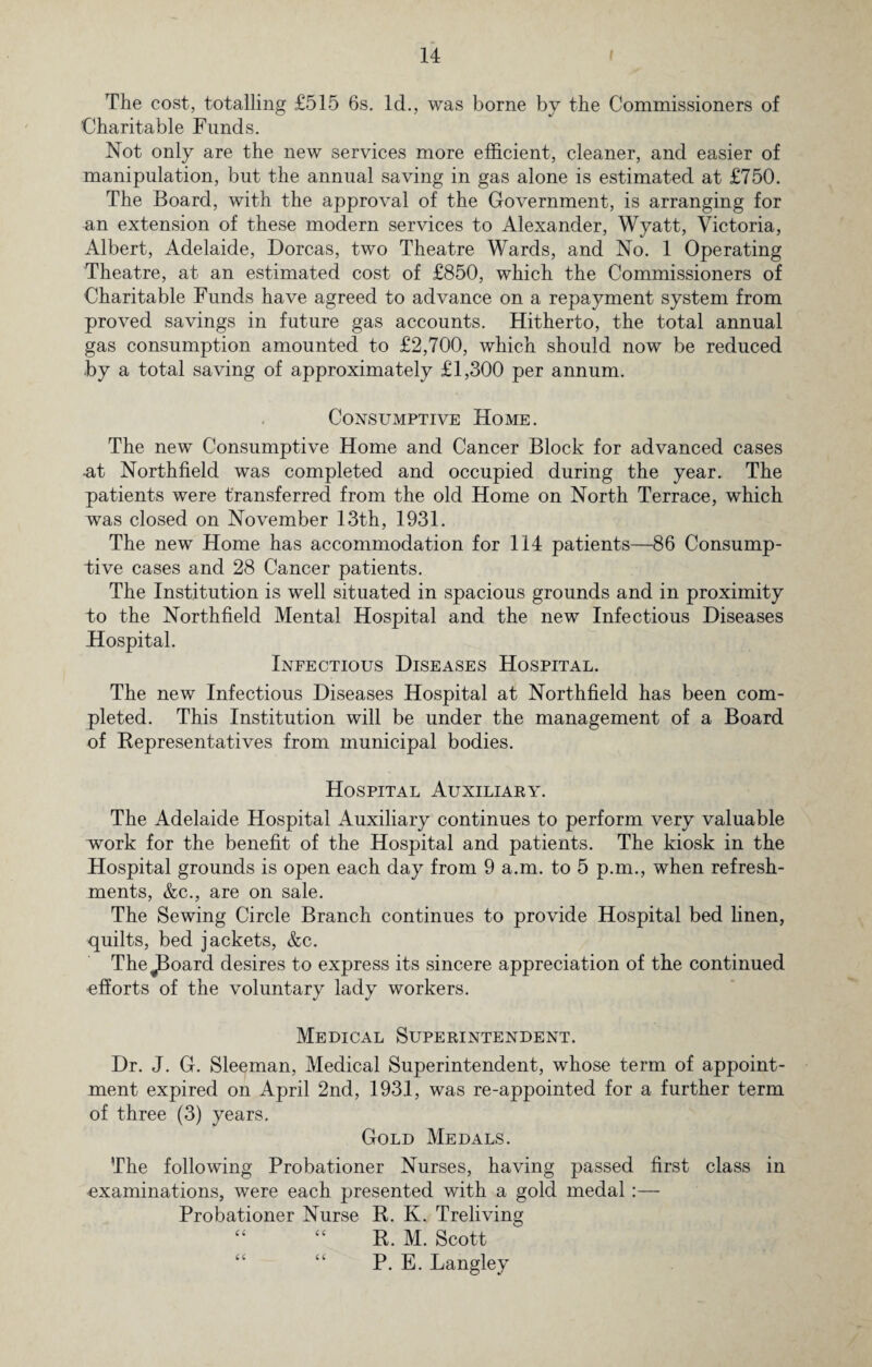 The cost, totalling £515 6s. Id., was borne by the Commissioners of Charitable Funds. Not only are the new services more efficient, cleaner, and easier of manipulation, but the annual saving in gas alone is estimated at £750. The Board, with the approval of the Government, is arranging for an extension of these modern services to Alexander, Wyatt, Victoria, Albert, Adelaide, Dorcas, two Theatre Wards, and No. 1 Operating Theatre, at an estimated cost of £850, which the Commissioners of Charitable Funds have agreed to advance on a repayment system from proved savings in future gas accounts. Hitherto, the total annual gas consumption amounted to £2,700, which should now be reduced by a total saving of approximately £1,300 per annum. Consumptive Home. The new Consumptive Home and Cancer Block for advanced cases -at Northfield was completed and occupied during the year. The patients were transferred from the old Home on North Terrace, which was closed on November 13th, 1931. The new Home has accommodation for 114 patients—86 Consump¬ tive cases and 28 Cancer patients. The Institution is well situated in spacious grounds and in proximity to the Northfield Mental Hospital and the new Infectious Diseases Hospital. Infectious Diseases Hospital. The new Infectious Diseases Hospital at Northfield has been com¬ pleted. This Institution will be under the management of a Board of Representatives from municipal bodies. Hospital Auxiliary. The Adelaide Hospital Auxiliary continues to perform very valuable work for the benefit of the Hospital and patients. The kiosk in the Hospital grounds is open each day from 9 a.m. to 5 p.m., when refresh¬ ments, &c., are on sale. The Sewing Circle Branch continues to provide Hospital bed linen, quilts, bed jackets, &c. TheJBoard desires to express its sincere appreciation of the continued efforts of the voluntary lady workers. Medical Superintendent. Dr. J. G. Sleeman, Medical Superintendent, whose term of appoint¬ ment expired on April 2nd, 1931, was re-appointed for a further term of three (3) years. Gold Medals. The following Probationer Nurses, having passed first class in examinations, were each presented with a gold medal Probationer Nurse R. K. Treliving “ “ R. M. Scott “ “ P. E. Langley