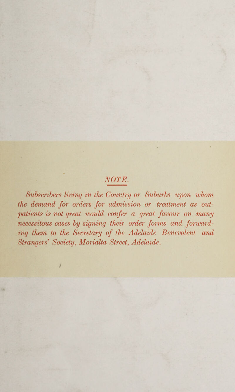 NOTE. Subscribers living in the Country or Suburbs upon whom the demand for orders for admission or treatment as out¬ patients is not great would confer a great favour on many necessitous cases by signing their order forms and forward¬ ing them to the Secretary of the Adelaide Benevolent and Strangers’ Society, Morialta Street, Adelaide.