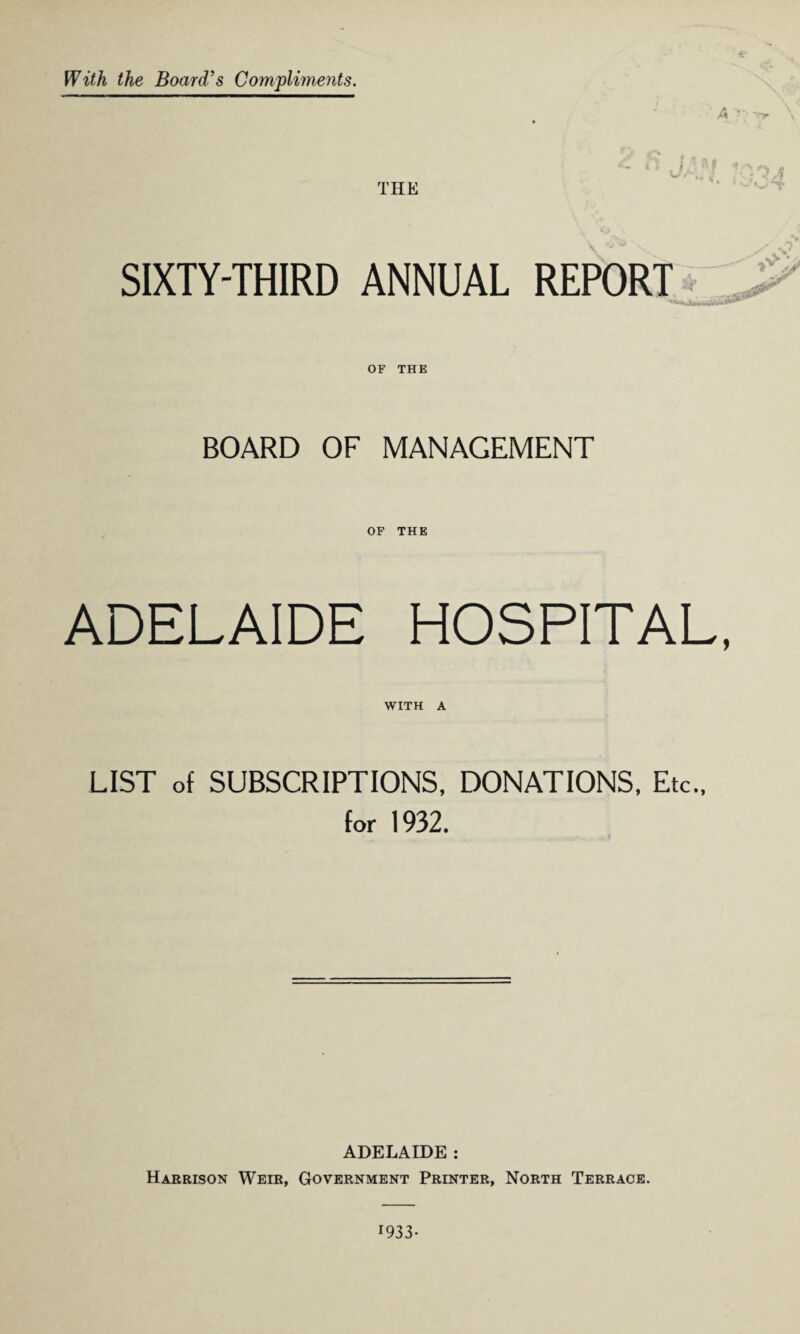 With the Board's Compliments. THE SIXTY-THIRD ANNUAL REPORT ***** Jbmrufli OF THE BOARD OF MANAGEMENT OF THE ADELAIDE HOSPITAL WITH A LIST of SUBSCRIPTIONS, DONATIONS, Etc., for 1932. ADELAIDE : Harrison Weir, Government Printer, North Terrace.