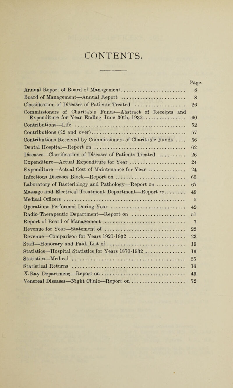 CONTENTS. Page. Annual Report of Board of Management. 8 Board of Management—Annual Report . 8 Classification of Diseases of Patients Treated . 26 Commissioners of Charitable Funds—Abstract of Receipts and Expenditure for Year Ending June 30th, 1932. 60 Contributions—Life . 52 Contributions (€2 and over). 57 Contributions Received by Commissioners of Charitable Funds .... 56 Dental Hospital—Report on. 62 Diseases—Classification of Diseases of Patients Treated . 26 Expenditure—Actual Expenditure for Year. 24 Expenditure—Actual Cost of Maintenance for Year. 24 Infectious Diseases Block—Report on. 65 Laboratory of Bacteriology and Pathology—Report on. 67 Massage and Electrical Treatment Department—Report re. 49 Medical Officers. 5 Operations Performed During Year . 42 Radio-Therapeutic Department—Report on . 51 Report of Board of Management . 7 Revenue for Year—Statement of. 22 Revenue—Comparison for Years 1921-1932 . 23 Staff—Honorary and Paid, List of. 19 Statistics—Hospital Statistics for Years 1870-1932 . 16 Statistics—Medical . 25 Statistical Returns . 16 X-Ray Department—Report on. 49 Venereal Diseases—Night Clinic—Report on. 72