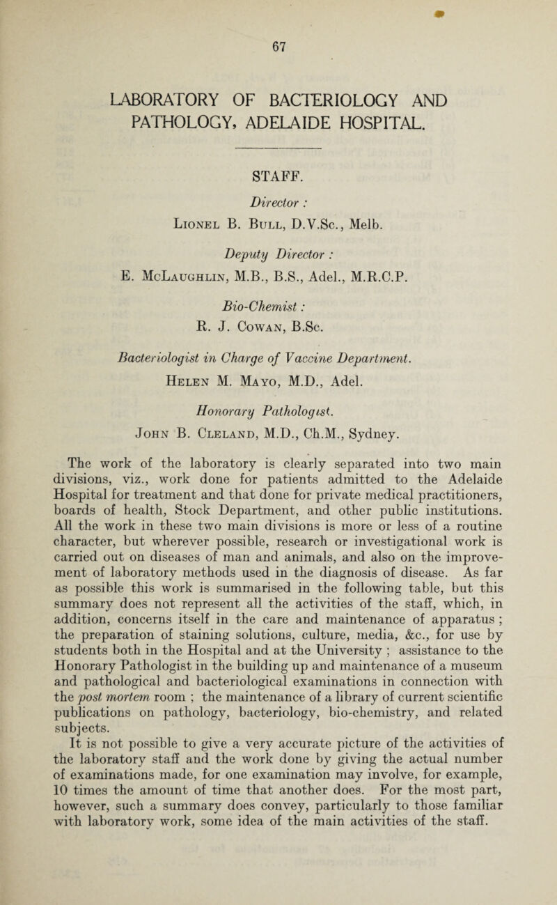 LABORATORY OF BACTERIOLOGY AND PATHOLOGY, ADELAIDE HOSPITAL. STAFF. Director : Lionel B. Bull, D.V.Sc., Melb. Deputy Director : E. McLaughlin, M.B., B.S., Adel., M.R.C.P. Bio-Chemist: R. J. Cowan, B.Sc. Bacteriologist in Charge of Vaccine Department. Helen M. Mayo, M.D., Adel. Honorary Pathologist. John B. Cleland, M.D., Ch.M., Sydney. The work of the laboratory is clearly separated into two main divisions, viz., work done for patients admitted to the Adelaide Hospital for treatment and that done for private medical practitioners, boards of health, Stock Department, and other public institutions. All the work in these two main divisions is more or less of a routine character, but wherever possible, research or investigational work is carried out on diseases of man and animals, and also on the improve¬ ment of laboratory methods used in the diagnosis of disease. As far as possible this work is summarised in the following table, but this summary does not represent all the activities of the staff, which, in addition, concerns itself in the care and maintenance of apparatus ; the preparation of staining solutions, culture, media, &c., for use by students both in the Hospital and at the University ; assistance to the Honorary Pathologist in the building up and maintenance of a museum and pathological and bacteriological examinations in connection with the post mortem room ; the maintenance of a library of current scientific publications on pathology, bacteriology, bio-chemistry, and related subjects. It is not possible to give a very accurate picture of the activities of the laboratory staff and the work done by giving the actual number of examinations made, for one examination may involve, for example, 10 times the amount of time that another does. For the most part, however, such a summary does convey, particularly to those familiar with laboratory work, some idea of the main activities of the staff.