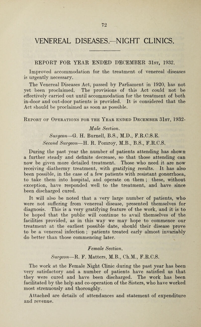 VENEREAL DISEASES .-NIGHT CLINICS. REPORT FOR YEAR ENDED DECEMBER 31st, 1932. Improved accommodation for the treatment of venereal diseases is urgently necessary. The Venereal Diseases Act, passed by Parliament in 1920, has not yet been proclaimed. The provisions of this Act could not be effectively carried out until accommodation for the treatment of both in-door and out-door patients is provided. It is considered that the Act should be proclaimed as soon as possible. Report of Operations for the Year ended December 31st, 1932- Male Section. Surgeon—0. H. Burnell, B.S., M.D., F.R.C.S.E. Second Surgeon—H. R. Pomroy, M.B., B.S., F.R.C.S. During the past year the number of patients attending has shown a further steady and definite decrease, so that those attending can now be given more detailed treatment. Those who need it are now receiving diathermy treatment, with gratifying results. It has also been possible, in the case of a few patients with resistant gonorrhoea, to take them into hospital, and operate on them ; these, without exception, have responded well to the treatment, and have since been discharged cured. It will also be noted that a very large number of patients, who were not suffering from venereal disease, presented themselves for diagnosis. This is a very gratifying feature of the work, and it is to be hoped that the public will continue to avail themselves of the facilities provided, as in this way we may hope to commence our treatment at the earliest possible date, should their disease prove to be a venereal infection ; patients treated early almost invariably do better than those commencing later. Female Section. Surgeon—R. F. Matters, M.B., Ch.M., F.R.C.S. The work at the Female Night Clinic during the past year has been very satisfactory and a number of patients have satisfied us that they were cured and have been discharged. The work has been facilitated by the help and co-operation of the Sisters, who have worked most strenuously and thoroughly. Attached are details of attendances and statement of expenditure and revenue.