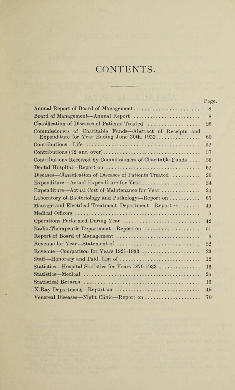 CONTENTS. Annual Report of Board of Management. Board of Management—Annual Report . Classification of Diseases of Patients Treated . Commissioners of Charitable Funds—Abstract of Receipts and Expenditure for Year Ending June 30th, 1933. Contributions—Life . Contributions (€2 and over). Contributions Received by Commissioners of Charitable Funds .... Dental Hospital—Report on. Diseases—Classification of Diseases of Patients Treated . Expenditure—Actual Expenditure for Year. Expenditure—Actual Cost of Maintenance for Year. Laboratory of Bacteriology and Pathology—Report on. Massage and Electrical Ti’eatment Department—Report re. Medical Officers. Operations Performed During Year . Radio-Therapeutic Department—Report on . Report of Board of Management . Revenue for Year—Statement of. Revenue—Comparison for Years 1921-1933 . Staff—Honorary and Paid, List of. Statistics—Hospital Statistics for Years 1870-1933 . Statistics—Medical . Statistical Returns . X-Ray Department—Report on. Venereal Diseases—Night Clinic—Report on. Page. 8 8 26 60 52 57 56 62 26 24 24 65 49 5 42 51 8 22 23 12 16 25 16 49 70