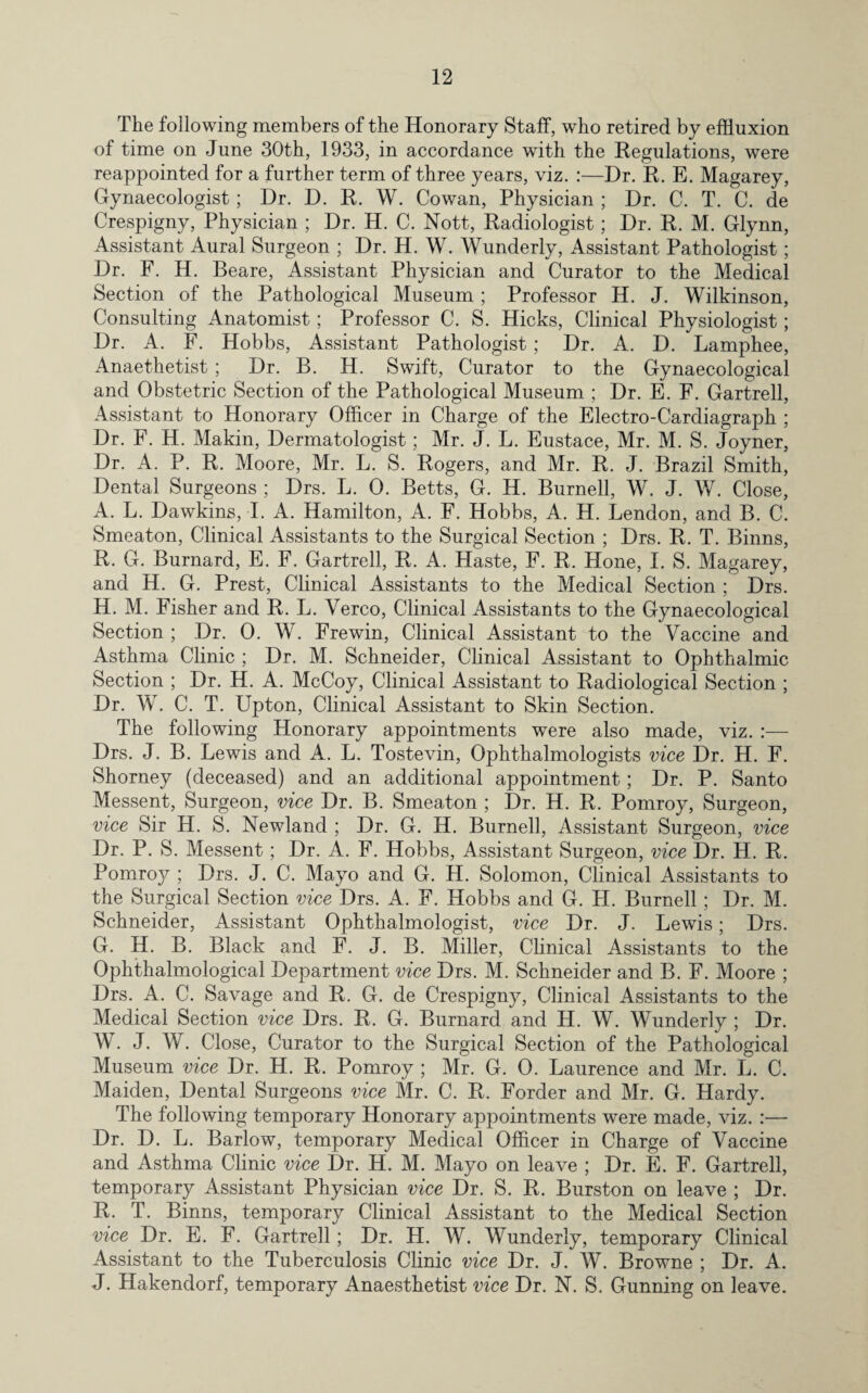 The following members of the Honorary Staff, who retired by effluxion of time on June 30th, 1933, in accordance with the Regulations, were reappointed for a further term of three years, viz. :—Dr. R. E. Magarey, Gynaecologist; Dr. D. R. W. Cowan, Physician ; Dr. C. T. C. de Crespigny, Physician ; Dr. H. C. Nott, Radiologist; Dr. R. M. Glynn, Assistant Aural Surgeon ; Dr. H. W. Wunderly, Assistant Pathologist; Dr. F. H. Beare, Assistant Physician and Curator to the Medical Section of the Pathological Museum ; Professor H. J. Wilkinson, Consulting Anatomist; Professor C. S. Hicks, Clinical Physiologist; Dr. A. F. Hobbs, Assistant Pathologist; Dr. A. D. Lamphee, Anaethetist ; Dr. B. H. Swift, Curator to the Gynaecological and Obstetric Section of the Pathological Museum ; Dr. E. F. Gartrell, Assistant to Honorary Officer in Charge of the Electro-Cardiagraph ; Dr. F. H. Makin, Dermatologist; Mr. J. L. Eustace, Mr. M. S. Joyner, Dr. A. P. R. Moore, Mr. L. S. Rogers, and Mr. R. J. Brazil Smith, Dental Surgeons ; Drs. L. 0. Betts, G. H. Burnell, W. J. W. Close, A. L. Dawkins, I. A. Hamilton, A. F. Hobbs, A. H. Lendon, and B. C. Smeaton, Clinical Assistants to the Surgical Section ; Drs. R. T. Binns, R. G. Burnard, E. F. Gartrell, R. A. Haste, F. R. Hone, I. S. Magarey, and H. G. Prest, Clinical Assistants to the Medical Section ; Drs. H. M. Fisher and R. L. Yerco, Clinical Assistants to the Gynaecological Section ; Dr. 0. W. Frewin, Clinical Assistant to the Vaccine and Asthma Clinic ; Dr. M. Schneider, Clinical Assistant to Ophthalmic Section ; Dr. H. A. McCoy, Clinical Assistant to Radiological Section ; Dr. W. C. T. Upton, Clinical Assistant to Skin Section. The following Honorary appointments were also made, viz. Drs. J. B. Lewis and A. L. Tostevin, Ophthalmologists vice Dr. H. F. Shorney (deceased) and an additional appointment; Dr. P. Santo Messent, Surgeon, vice Dr. B. Smeaton ; Dr. H. R. Pomroy, Surgeon, vice Sir H. S. Newland ; Dr. G. H. Burnell, Assistant Surgeon, vice Dr. P. S. Messent; Dr. A. F. Hobbs, Assistant Surgeon, vice Dr. H. R. Pomroy ; Drs. J. C. Mayo and G. H. Solomon, Clinical Assistants to the Surgical Section vice Drs. A. F. Hobbs and G. II. Burnell; Dr. M. Schneider, Assistant Ophthalmologist, vice Dr. J. Lewis; Drs. G. H. B. Black and F. J. B. Miller, Clinical Assistants to the Ophthalmological Department vice Drs. M. Schneider and B. F. Moore ; Drs. A. C. Savage and R. G. de Crespigny, Clinical Assistants to the Medical Section vice Drs. R. G. Burnard and H. W. Wunderly ; Dr. W. J. W. Close, Curator to the Surgical Section of the Pathological Museum vice Dr. H. R. Pomroy ; Mr. G. 0. Laurence and Mr. L. C. Maiden, Dental Surgeons vice Mr. C. R. Forder and Mr. G. Hardy. The following temporary Honorary appointments were made, viz. :— Dr. D. L. Barlow, temporary Medical Officer in Charge of Vaccine and Asthma Clinic vice Dr. H. M. Mayo on leave ; Dr. E. F. Gartrell, temporary Assistant Physician vice Dr. S. R. Burston on leave ; Dr. R. T. Binns, temporary Clinical Assistant to the Medical Section vice Dr. E. F. Gartrell; Dr. H. W. Wunderly, temporary Clinical Assistant to the Tuberculosis Clinic vice Dr. J. W. Browne ; Dr. A. J. Hakendorf, temporary Anaesthetist vice Dr. N. S. Gunning on leave.
