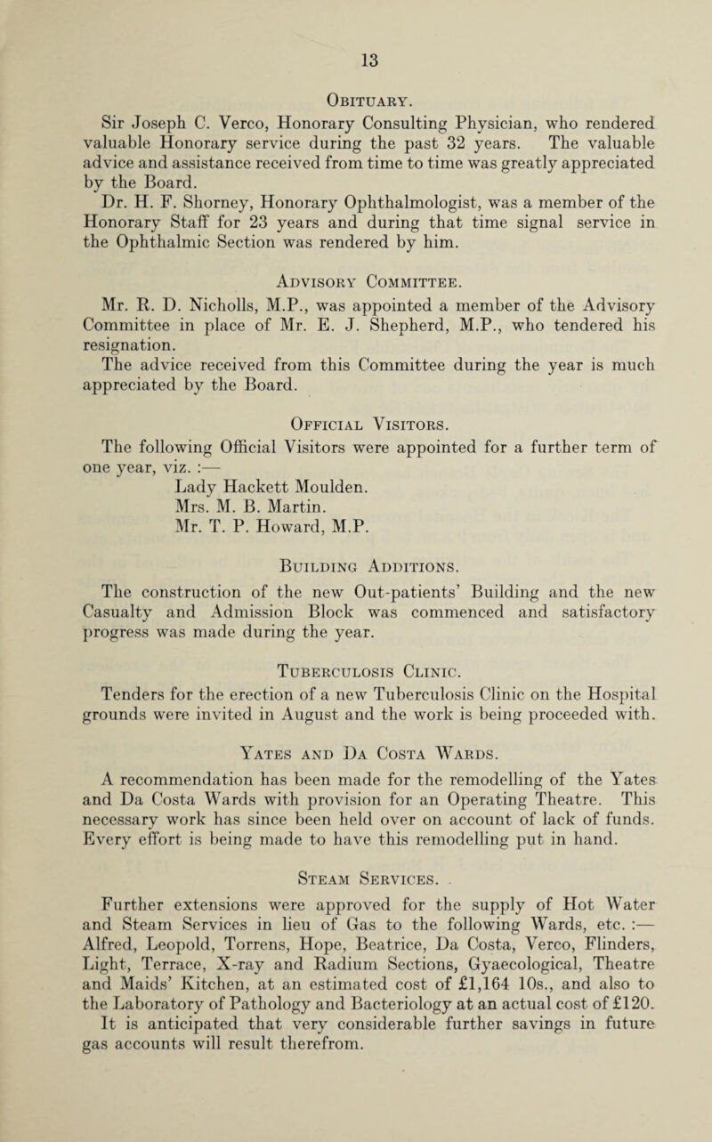 Obituary. Sir Joseph C. Verco, Honorary Consulting Physician, who rendered valuable Honorary service during the past 32 years. The valuable advice and assistance received from time to time was greatly appreciated by the Board. Dr. H. F. Shorney, Honorary Ophthalmologist, was a member of the Honorary Staff for 23 years and during that time signal service in the Ophthalmic Section was rendered by him. Advisory Committee. Mr. It. D. Nicholls, M.P., was appointed a member of the Advisory Committee in place of Mr. E. J. Shepherd, M.P., who tendered his resignation. The advice received from this Committee during the year is much appreciated by the Board. Official Visitors. The following Official Visitors were appointed for a further term of one year, viz. :— Lady Hackett Moulden. Mrs. M. B. Martin. Mr. T. P. Howard, M.P. Building Additions. The construction of the new Out-patients' Building and the new Casualty and Admission Block was commenced and satisfactory progress was made during the year. Tuberculosis Clinic. Tenders for the erection of a new Tuberculosis Clinic on the Hospital grounds were invited in August and the work is being proceeded with. Yates and Da Costa Wards. A recommendation has been made for the remodelling of the Yates and Da Costa Wards with provision for an Operating Theatre. This necessary work has since been held over on account of lack of funds. Every effort is being made to have this remodelling put in hand. Steam Services. Further extensions were approved for the supply of Hot Water and Steam Services in lieu of Gas to the following Wards, etc. :— Alfred, Leopold, Torrens, Hope, Beatrice, Da Costa, Verco, Flinders, Light, Terrace, X-ray and Radium Sections, Gyaecological, Theatre and Maids’ Kitchen, at an estimated cost of £1,164 10s., and also to the Laboratory of Pathology and Bacteriology at an actual cost of £120. It is anticipated that very considerable further savings in future gas accounts will result therefrom.