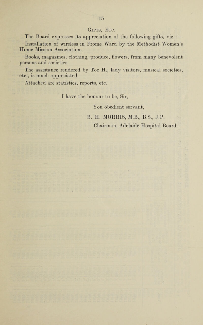 Gifts, Etc. The Board expresses its appreciation of the following gifts, viz. :— Installation of wireless in Frome Ward by the Methodist Women’s Home Mission Association. Books, magazines, clothing, produce, flowers, from many benevolent persons and societies. The assistance rendered by Toe H., lady visitors, musical societies, etc., is much appreciated. Attached are statistics, reports, etc. I have the honour to be, Sir, You obedient servant, B. H. MORRIS, M.B., B.S., J.P. Chairman, Adelaide Hospital Board.