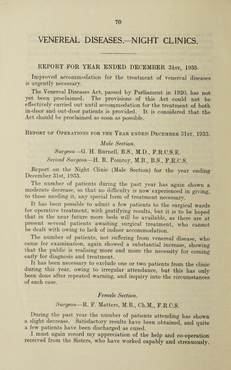 VENEREAL DISEASES.—NIGHT CLINICS. REPORT FOR YEAR ENDED DECEMBER 31st, 1933. Improved accommodation for the treatment of venereal diseases is urgently necessary. The Venereal Diseases Act, passed by Parliament in 1920, has not yet been proclaimed. The provisions of this Act could not be effectively carried out until accommodation for the treatment of both in-door and out-door patients is provided. It is considered that the Act should be proclaimed as soon as possible. Report of Operations for the Year ended December 31st, 1933. Male Section. Surgeon—G. H. Burnell, B.S., M.D., F.R.C.S.E. Second Surgeon—H. R. Pomroy, M.B., B.S., F.R.C.S. Report on the Night Clinic (Male Section) for the year ending December 31st, 1933. The number of patients during the past year has again shown a moderate decrease, so that no difficulty is now experienced m giving, to those needing it, any special form of treatment necessary. It has been possible to admit a few patients to the surgical wards for operative treatment, with gratifying results, but it is to be hoped that in the near future more beds will be available, as there are at present several patients awaiting surgical treatment, who cannot be dealt with owing to lack of indoor accommodation. The number of patients, not suffering from venereal disease, who came for examination, again showed a substantial increase, showing that the public is realising more and more the necessity for coming early for diagnosis and treatment. It has been necessary to exclude one or two patients from the clinic during this year, owing to irregular attendance, but this has only been done after repeated warning, and inquiry into the circumstances of each case. Female Section. Surgeon—R. F. Matters, M.B., Ch.M., F.R.C.S. During the past year the number of patients attending has shown a slight decrease. Satisfactory results have been obtained, and quite a few patients have been discharged as cured. I must again record my appreciation of the help and co-operation received from the Sisters, who have worked capably and strenuously.