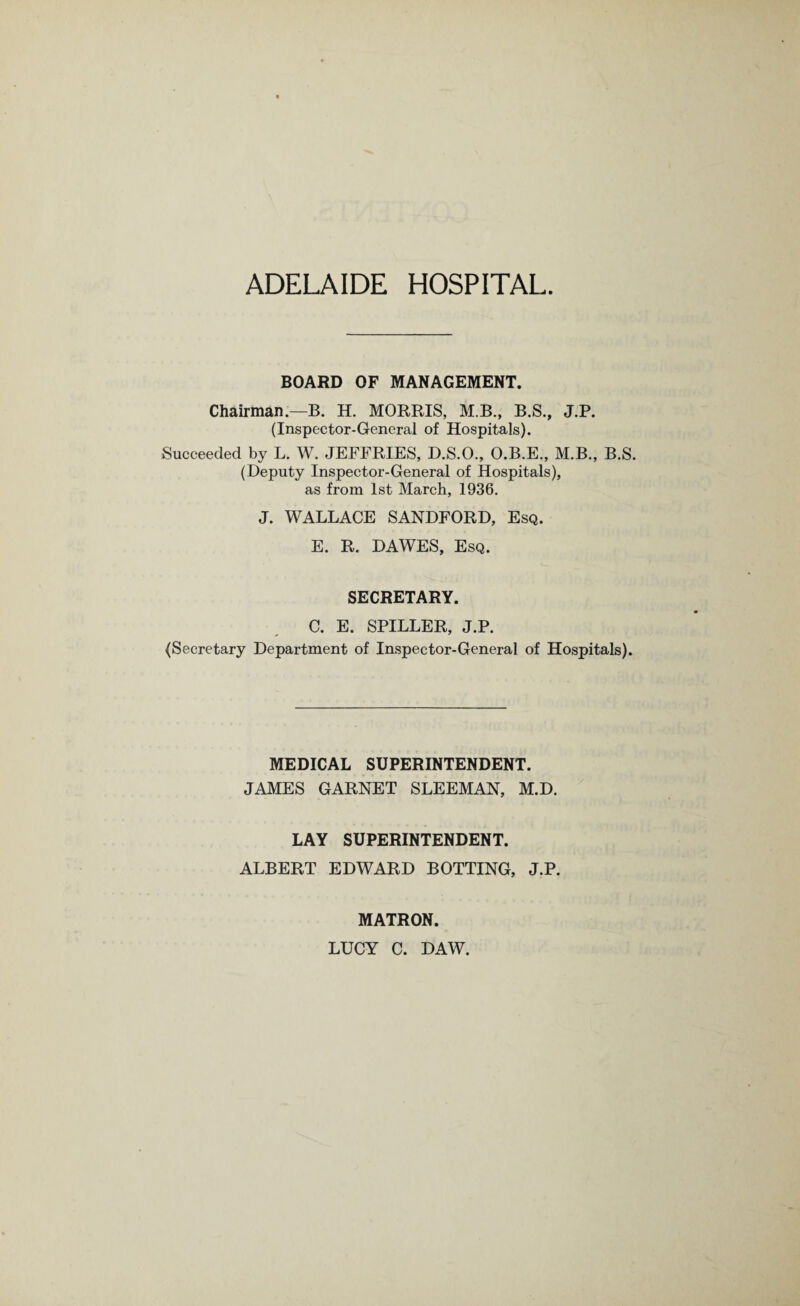 ADELAIDE HOSPITAL BOARD OF MANAGEMENT. Chairman.—B. H. MORRIS, M.B., B.S., J.P. (Inspector-General of Hospitals). Succeeded by L. W. JEFFRIES, D.S.O., O.B.E., M.B., B.S. (Deputy Inspector-General of Hospitals), as from 1st March, 1936. J. WALLACE SANDFORD, Esq. E. R. DAWES, Esq. SECRETARY. C. E. SPILLER, J.P. {Secretary Department of Inspector-General of Hospitals). MEDICAL SUPERINTENDENT. JAMES GARNET SLEEMAN, M.D. LAY SUPERINTENDENT. ALBERT EDWARD BOTTING, J.P. MATRON. LUCY C. DAW.