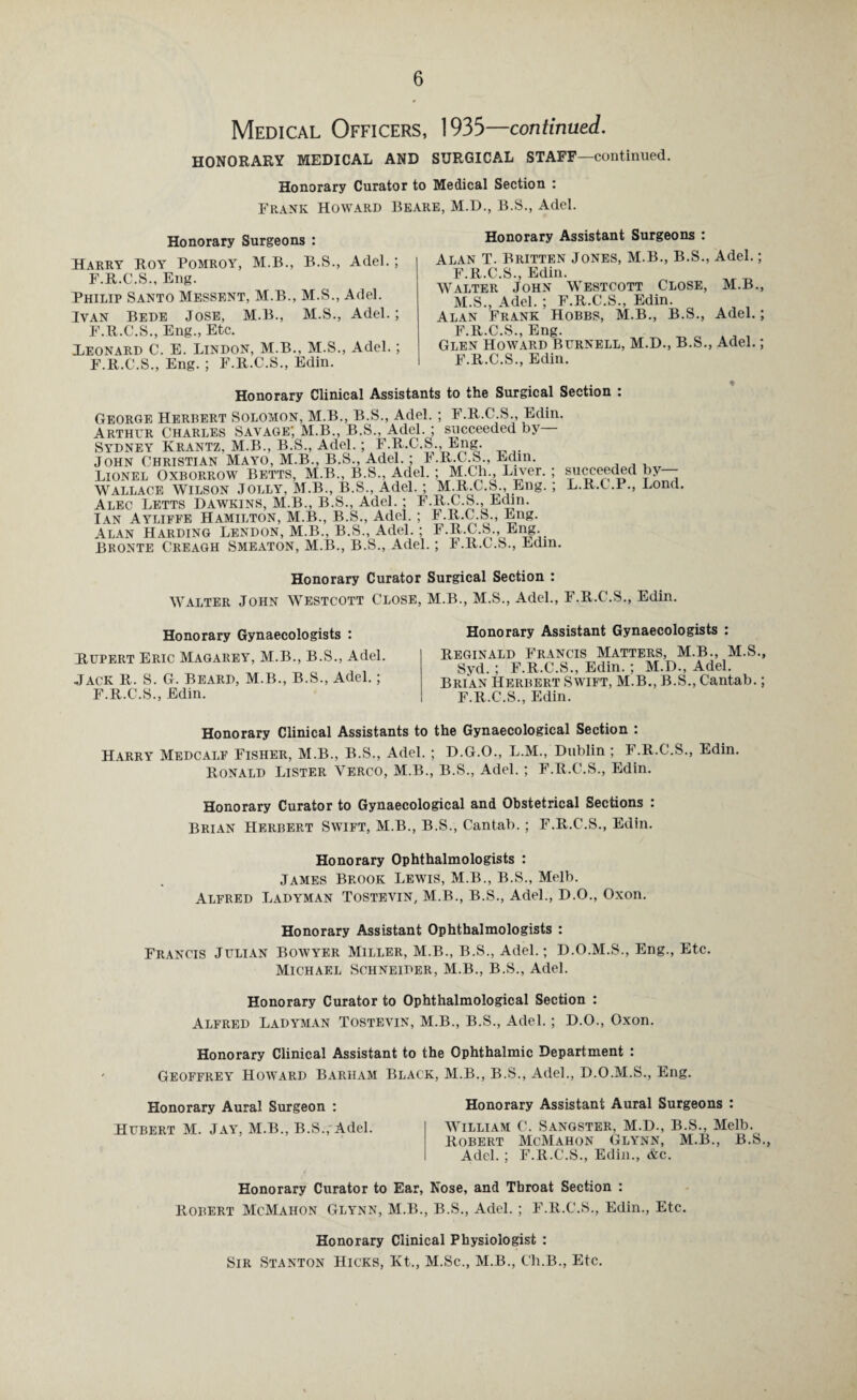Medical Officers, 1935—continued. HONORARY MEDICAL AND SURGICAL STAFF—continued. Honorary Curator to Medical Section : Frank Howard Beare, M.D., B.S., Adel. Honorary Surgeons : Harry Roy Pomroy, M.B., B.S., Adel.; F.R.C.S., Eng. Philip Santo Messent, M.B., M.S., Adel. Ivan Bede Jose, M.B., M.S., Adel.; F.R.C.S., Eng., Etc. Leonard C. E. Lindon, M.B., M.S., Adel.; F.R.C.S., Eng. ; F.R.C.S., Edin. Honorary Assistant Surgeons : Alan T. Britten Jones, M.B., B.S., F.R.C.S., Edin. Walter John Westcott Close, M.S., Adel. ; F.R.C.S., Edin. Alan Frank Hobbs, M.B., B.S., F.R.C.S., Eng. Glen Howard Burnell, M.D., B.S., F.R.C.S., Edin. Adel.; M.B., Adel.; Adel.; Honorary Clinical Assistants to the Surgical Section : George Herbert Solomon, M.B., B.S., Adel.; F.R.C.S., Edin. Arthur Charles Savage; M.B., B.S., Adel.; succeeded by— Sydney Ivrantz, M.B., B.S., Adel.; F.R.C.S., Eng. John Christian Mayo, M.B., B.S., Adel.; I.R.C.S., Edm. Lionel Oxborrow Betts, M.B., B.S., Adel.; M.Ch., Liver.; WALLACE Wilson Jolly, M.B., B.S., Adel. ; M.R.C.S., Eng. ; Alec Letts Dawkins, M.B., B.S., Adel.; F.R.C.S., Edin. Ian Ayliffe Hamilton, M.B., B.S., Adel. ; F.R.C.S., Eng. Alan Harding Lendon, M.B., B.S., Adel.; F.R.C.S., Eng. BRONTE Creagh Smeaton, M.B., B.S., Adel. ; F.R.C.S., Edm. succeeded by— L.R.C.P., Lond. * Honorary Curator Surgical Section : Walter John Westcott Close, M.B., M.S., Adel., F.R.C'.S., Edin. Honorary Gynaecologists : Rupert Eric Magarey, M.B., B.S., Adel. Jack R. S. G. Beard, M.B., B.S., Adel.; F.R.C.S., Edin. Honorary Assistant Gynaecologists : Reginald Francis Matters, M.B., M.S., Syd. ; F.R.C.S., Edin. ; M.D., Adel. Brian Herbert Swift, M.B., B.S., Cantab.; F.R.C.S., Edin. Honorary Clinical Assistants to the Gynaecological Section : Harry Medcalf Fisher, M.B., B.S., Adel. ; D.G.O., L.M., Dublin ; F.R.C.S., Edin. Ronald Lister Yerco, M.B., B.S., Adel.; F.R.C.S., Edin. Honorary Curator to Gynaecological and Obstetrical Sections : Brian Herbert Swift, M.B., B.S., Cantab.; F.R.C.S., Edin. Honorary Ophthalmologists : James Brook Lewis, M.B., B.S., Melb. Alfred Ladyman Tostevin, M.B., B.S., Adel., D.O., Oxon. Honorary Assistant Ophthalmologists : Francis Julian Bowyer Miller, M.B., B.S., Adel.; D.O.M.S., Eng., Etc. Michael Schneider, M.B., B.S., Adel. Honorary Curator to Ophthalmological Section : Alfred Ladyman Tostevin, M.B., B.S., Adel.; D.O., Oxon. Honorary Clinical Assistant to the Ophthalmic Department : Geoffrey Howard Barham Black, M.B., B.S., Adel., D.O.M.S., Eng. Honorary Aural Surgeon : Honorary Assistant Aural Surgeons : William C. Sangster, M.D., B.S., Melb. Robert McMahon Glynn, M.B., B.S., Adel. ; F.R.C.S., Edin., &c. Honorary Curator to Ear, Nose, and Throat Section : Robert McMahon Glynn, M.B., B.S., Adel.; F.R.C.S., Edin., Etc. Honorary Clinical Physiologist : Sir Stanton Hicks, Kt., M.Sc., M.B., Ch.B., Etc. Hubert M. Jay, M.B., B.S., Adel.