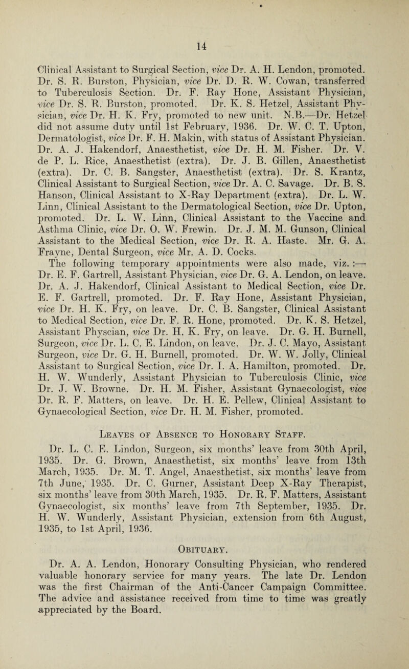 Clinical Assistant to Surgical Section, vice Dr. A. H. Lendon, promoted. Dr. S. R. Burston, Physician, vice Dr. D. R. W. Cowan, transferred to Tuberculosis Section. Dr. F. Ray Hone, Assistant Physician, vice Dr. S. R. Burston, promoted. Dr. K. S.- Hetzel, Assistant Phy¬ sician, vice Dr. II. K. Fry, promoted to new unit. N.B.—Dr. Iletzel did not assume duty until 1st February, 1936. Dr. W. C. T. Upton, Dermatologist, vice Dr. F. H. Makin, with status of Assistant Physician. Dr. A. J. Hakendorf, Anaesthetist, vice Dr. H. M. Fisher. Dr. V. de P. L. Rice, Anaesthetist (extra). Dr. J. B. Gillen, Anaesthetist (extra). Dr. C. B. Sangster, Anaesthetist (extra). Dr. S. Krantz, Clinical Assistant to Surgical Section, vice Dr. A. C. Savage. Dr. B. S. Hanson, Clinical Assistant to X-Ray Department (extra). Dr. L. W. Linn, Clinical Assistant to the Dermatological Section, vice Dr. Upton, promoted. Dr. L. W. Linn, Clinical Assistant to the Vaccine and Asthma Clinic, vice Dr. 0. W. Frewin. Dr. J. M. M. Gunson, Clinical Assistant to the Medical Section, vice Dr. R. A. Haste. Mr. G. A. Frayne, Dental Surgeon, vice Mr. A. D. Cocks. The following temporary appointments were also made, viz. :—• Dr. E. F. Gartrell, Assistant Plwsician, vice Dr. G. A. Lendon, on leave. Dr. A. J. Hakendorf, Clinical Assistant to Medical Section, vice Dr. E. F. Gartrell, promoted. Dr. F. Ray Hone, Assistant Physician, vice Dr. H. K. Fry, on leave. Dr. C. B. Sangster, Clinical Assistant to Medical Section, vice Dr. F. R. Hone, promoted. Dr. K. S. Hetzel, Assistant Physcian, vice Dr. H. K. Fry, on leave. Dr. G. H. Burnell, Surgeon, vice Dr. L. C. E. Lindon, on leave. Dr. J. C. Mayo, Assistant Surgeon, vice Dr. G. H. Burnell, promoted. Dr. W. W. Jolly, Clinical Assistant to Surgical Section, vice Dr. I. A. Hamilton, promoted. Dr. H. W. Wunderly, Assistant Physician to Tuberculosis Clinic, vice Dr. J. W. Browne. Dr. II. M. Fisher, Assistant Gynaecologist, vice Dr. R. F. Matters, on leave. Dr. H. E. Pellew, Clinical Assistant to Gynaecological Section, vice Dr. H. M. Fisher, promoted. Leaves of Absence to Honorary Staff. Dr. L. C. E. Lindon, Surgeon, six months’ leave from 30th April, 1935. Dr. G. Brown, Anaesthetist, six months’ leave from 13th March, 1935. Dr. M. T. Angel, Anaesthetist, six months’ leave from 7th June,' 1935. Dr. C. Gurner, Assistant Deep X-Ray Therapist, six months’ leave from 30th March, 1935. Dr. R. F. Matters, Assistant Gynaecologist, six months’ leave from 7th September, 1935. Dr. H. W. Wunderly, Assistant Physician, extension from 6th August, 1935, to 1st April, 1936. Obituary. Dr. A. A. Lendon, Honorary Consulting Physician, who rendered valuable honorary service for many years. The late Dr. Lendon was the first Chairman of the Anti-Cancer Campaign Committee. The advice and assistance received from time to time was greatly appreciated by the Board.