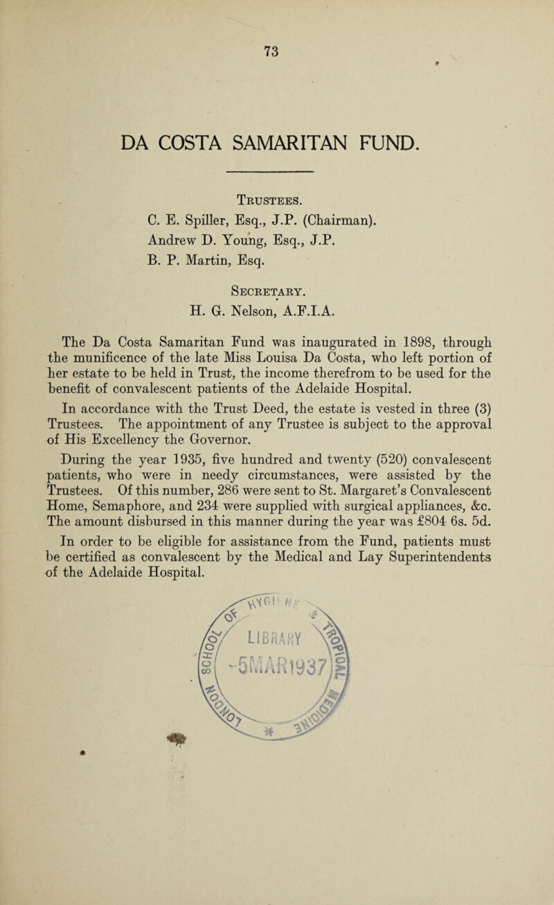 DA COSTA SAMARITAN FUND. Trustees. C. E. Spiller, Esq., J.P. (Chairman). Andrew D. Young, Esq., J.P. B. P. Martin, Esq. Secretary. H. G. Nelson, A.F.I.A. The Da Costa Samaritan Fund was inaugurated in 1898, through the munificence of the late Miss Louisa Da Costa, who left portion of her estate to be held in Trust, the income therefrom to be used for the benefit of convalescent patients of the Adelaide Hospital. In accordance with the Trust Deed, the estate is vested in three (3) Trustees. The appointment of any Trustee is subject to the approval of His Excellency the Governor. During the year 1935, five hundred and twenty (520) convalescent patients, who were in needy circumstances, were assisted by the Trustees. Of this number, 286 were sent to St. Margaret’s Convalescent Home, Semaphore, and 234 were supplied with surgical appliances, &c. The amount disbursed in this manner during the year was £804 6s. 5d. In order to be eligible for assistance from the Fund, patients must be certified as convalescent by the Medical and Lay Superintendents of the Adelaide Hospital.