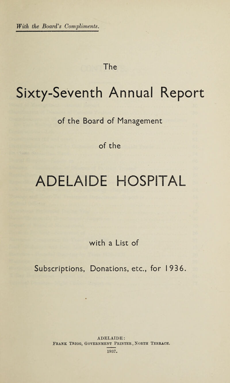 With the Board’s Compliments. The Sixty-Seventh Annual Report of the Board of Management of the ADELAIDE HOSPITAL with a List of Subscriptions, Donations, etc., for 1936. ADELAIDE: .Frank Trigg, Government Printer,North Terrace.