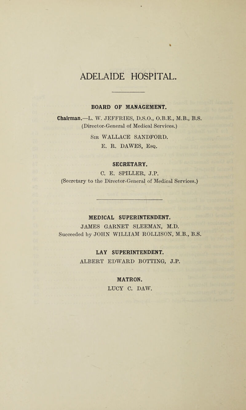 ADELAIDE HOSPITAL BOARD OF MANAGEMENT. Chairman.—L. W. JEFFRIES, D.S.O., O.B.E., M.B., B.S. (Director-General of Medical Services.) Sir WALLACE SANDFORD. E. R. DAWES, Esq. SECRETARY. C. E. SPILLER, J.P. (Secretary to the Director-General of Medical Services.) MEDICAL SUPERINTENDENT. JAMES GARNET SLEEMAN, M.D. Succeeded by JOHN WILLIAM ROLLISON, M.B., B.S. LAY SUPERINTENDENT. ALBERT EDWARD BOTTING, J.P. MATRON. LUCY C. DAW.