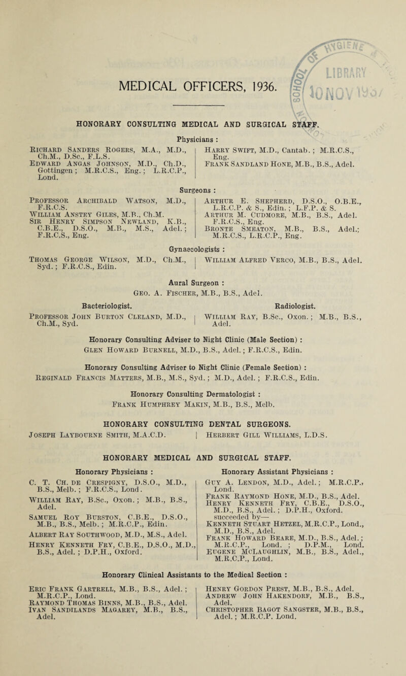MEDICAL OFFICERS, 1936 \ 21 HONORARY CONSULTING MEDICAL AND SURGICAL Physicians : Richard Sanders Rogers, M.A., M.D., Ch.M., D.Sc., F.L.S. Edward Angas Johnson, M.D., Ch.D., Gottingen; M.R.C.S., Eng.; L.R.C.P., Lond. Harry Swift, M.D., Cantab. ; M.R.C.S., Eng. Frank Sandland Hone, M.B., B.S., Adel. Surgeons : Professor Archibald Watson, M.D., F.R.C.S. William Anstey Giles, M.B., Ch.M. Sir Henry Simpson Newland, K.B., C.B.E., D.S.O., M.B., M.S., Adel. ; F.R.C.S., Eng. Arthur E. Shepherd, D.S.O., O.B.E. L. R.C.P. & S., Edin. ; L.F.P. & S. Arthur M. Cudmore, M.B., B.S., Adel. F.R.C.S., Eng. Bronte Smeaton, M.B., B.S., Adel.; M. R.C.S., L.R.C.P., Eng. Gynaecologists : Thomas George Wilson, M.D., Ch.M., I William Alfred Verco, M.B., B.S., Adel. Syd.; F.R.C.S., Edin. I Aural Surgeon : Geo. A. Fischer, M.B., B.S., Adel. Bacteriologist. Radiologist. Professor John Burton Cleland, M.D., i William Ray, B.Sc., Oxon.; M.B., B.S., Ch.M., Syd. 1 Adel. Honorary Consulting Adviser to Night Clinic (Male Section) : Glen Howard Burnell, M.D., B.S., Adel.; F.R.C.S., Edin. Honorary Consulting Adviser to Night Clinic (Female Section) : Reginald Francis Matters, M.B., M.S., Syd.; M.D., Adel.; F.R.C.S., Edin. Honorary Consulting Dermatologist : Frank Humphrey Makin, M.B., B.S., Melb. HONORARY CONSULTING DENTAL SURGEONS. Joseph Laybourne Smith, M.A.C.D. | Herbert Gill Williams, L.D.S. HONORARY MEDICAL AND SURGICAL STAFF. Honorary Physicians : C. T. Ch. de Crespigny, D.S.O., M.D., B.S., Melb. ; F.R.C.S., Lond. William Ray, B.Sc., Oxon.; M.B., B.S., Adel. Samuel Roy Burston, C.B.E., D.S.O., M.B., B.S., Melb. ; M.R.C.P., Edin. Albert Ray Southwood, M.D., M.S., Adel. Henry Kenneth Fry, C.B.E., D.S.O., M.D., B.S., Adel. ; D.P.H., Oxford. Honorary Assistant Physicians : Guy A. Lendon, M.D., Adel.; M.R.C.P., Lond. Frank Raymond Hone, M.D., B.S., Adel. Henry Kenneth Fry, C.B.E., D.S.O., M.I)., B.S., Adel. ; D.P.H., Oxford, succeeded by— Kenneth Stuart Hetzel, M.R.C.P., Lond., M.D., B.S., Adel. Frank Howard Beare, M.D., B.S., Adel.; M.R.C.P., Lond. ; D.P.M., Lond. Eugene McLaughlin, M.B., B.S., Adel., M.R.C.P., Lond. Honorary Clinical Assistants to the Medical Section : Eric Frank Gartrell, M.B., B.S., Adel.; M.R.C.P., Lond. Raymond Thomas Binns, M.B., B.S., Adel. Ivan Sandilands Magarey, M.B., B.S., Adel. Henry Gordon Prest, M.B., B.S., Adel. Andrew John Hakendorf, M.B., B.S., Adel. Christopher Bagot Sangster, M.B., B.S., Adel.; M.R.C.P. Lond.