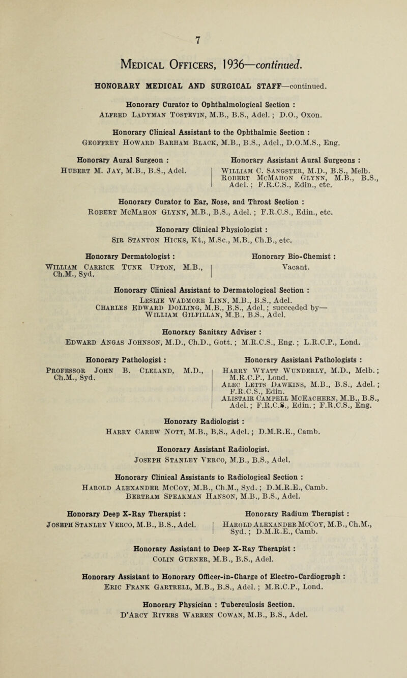 Medical Officers, 1936—continued. HONORARY MEDICAL AND SURGICAL STAFF—continued. Honorary Curator to Ophthalmological Section : Alfred Ladyman Tostevin, M.B., B.S., Adel.; D.O., Oxon. Honorary Clinical Assistant to the Ophthalmic Section : Geoffrey Howard Barham Black, M.B., B.S., Adel., D.O.M.S., Eng. Honorary Aural Surgeon : Hubert M. Jay, M.B., B.S., Adel. Honorary Assistant Aural Surgeons : William C. Sangster, M.D., B.S., Melb. Robert McMahon Glynn, M.B., B.S., Adel.; E.R.C.S., Edin., etc. Honorary Curator to Ear, Nose, and Throat Section : Robert McMahon Glynn, M.B., B.S., Adel.; F.R.C.S., Edin., etc. Honorary Clinical Physiologist : Sir Stanton Hicks, Kt., M.Sc., M.B., Ch.B., etc. Honorary Dermatologist: Honorary Bio-Chemist : William Carrick Tunk Upton, M.B., Ch.M., Syd. Vacant. Honorary Clinical Assistant to Dermatological Section : Leslie Wadmore Linn, M.B., B.S., Adel. Charles Edward Dolling, M.B., B.S., Adel.; succeeded by— William Gilfillan, M.B., B.S., Adel. Honorary Sanitary Adviser : Edward Angas Johnson, M.D., Ch.D., Gott.; M.R.C.S., Eng.; L.R.C.P., Lond. Honorary Pathologist : Professor John B. Cleland, M.D., Ch.M., Syd. Honorary Assistant Pathologists : Harry Wyatt Wunderly, M.D., Melb.; M.R.C.P., Lond. Alec Letts Dawkins, M.B., B.S., Adel.; F.R.C.S., Edin. Alistair Campell McEachern, M.B., B.S., Adel.; F.R.C.S., Edin.; F.R.C.S., Eng. Honorary Radiologist : Harry Carew Nott, M.B., B.S., Adel.; D.M.R.E., Camb. Honorary Assistant Radiologist. Joseph Stanley Verco, M.B., B.S., Adel. Honorary Clinical Assistants to Radiological Section : Harold Alexander McCoy, M.B., Ch.M., Syd.; D.M.R.E., Camb. Bertram Spearman Hanson, M.B., B.S., Adel. Honorary Deep X-Ray Therapist : Honorary Radium Therapist : Joseph Stanley Verco, M.B., B.S., Adel. I Harold Alexander McCoy, M.B.,Ch.M., I Syd. ; D.M.R.E., Camb. Honorary Assistant to Deep X-Ray Therapist : Colin Gurner, M.B., B.S., Adel. Honorary Assistant to Honorary Officer-in-Charge of Electro-Cardiograph : Eric Frank Gartrell, M.B., B.S., Adel.; M.R.C.P., Lond. Honorary Physician : Tuberculosis Section. D’Arcy Rivers Warren Cowan, M.B., B.S., Adel.