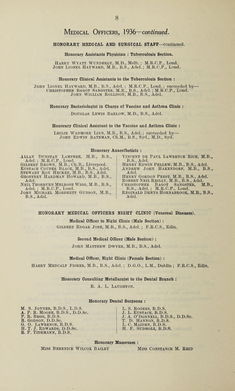 Medical Officers, 1936—continued. HONORARY MEDICAL AND SURGICAL STAFF—continued. Honorary Assistants Physician : Tuberculosis Section. Harry Wyatt Wunderly, M.D., Melb.; M.R.C.P., Lond. John Lionel Hayward, M.B., B.S., Adel.; M.R.C.P., Lond. Honorary Clinical Assistants to the Tuberculosis Section : John Lionel Hayward, M.B., B.S., Adel. ; M.R.C.P., Lond.; succeeded by— Christopher Bagot Sangster, M.B., B.S., Adel.; M.R.C.P., Lond. John William Rollison, M.B., B.S., Adel. Honorary Bacteriologist in Charge oi Vaccine and Asthma Clinic : Douglas Lewtis Barlow, M.D., B.S., Adel. Honorary Clinical Assistant to the Vaccine and Asthma Clinic : Leslie Wadmore Linn, M.B., B.S., Adel.; succeeded by— John Edwin Bateman, Ch.M., B.S., Syd., M.D., Syd. Honorary Anaesthetists : Allan Dunstan Lamphee, M.B., B.S., Adel. ; M.R.C.P., Lond. Gilbert Brown, M.B., Ch.B., Liverpool. Eustace Couper Black, M.B., B.S., Adel. Stewart Roy Hecker, M.B., B.S., Adel. Geoffrey Hardman Howard, M.B., B.S., Adel. Neil Thorburn Melrose Wigg, M.B., B.S., Adel. ; M.R.C.P., Lond. John Michael Morphett Gunson, M.B., B.S., Adel. Vincent de Paul Lawrence Rice, M.B., B.S., Adel. Henry Edwin Pellew, M.B., B.S., Adel. Andrew John Hakendorf, M.B., B.S., Adel. Henry Gordon Prest, M.B., B.S., Adel. Robert Neil Reilly, M.B., B.S., Adel. Christopher Bagot Sangster, M.B., B.S., Adel. ; M.R.C.P., Lond. Reginald Denys Hornabrook, M.B., B.S., Adel. HONORARY MEDICAL OFFICERS NIGHT CLINIC (Venereal Diseases). Medical Officer to Night Clinic (Male Section) : Gilbert Edgar Jose, M.B., B.S., Adel.; F.R.C.S., Edin. Second Medical Officer (Male Section) : John Matthew Dwyer, M.B., B.S., Adel. Medical Officer, Night Clinic (Female Section) : Harry Medcalf Fisher, M.B., B.S., Adel.; D.G.O., L.M., Dublin ; F.R.C.S., Edin. Honorary Consulting Metallurgist to the Dental Branch : R. A. L. Laughton. Honorary Dental Surgeons : M. S. Joyner, B.D.S., L.D.S. A. P. R. Moore, B.D.S., D.D.Sc. P. R. Begg, B.D.S. R. Godson, D.D.Sc. G. 0. Lawrence, B.D.S. H. T. J. Edwards, D.D.Sc. E. P. Tidemann, B.D.S. L. S. Rogers, B.D.S. J. L. Eustace, B.D.S. J. A. O’Donnell, B.D.S., D.D.Sc. T. D. Hannon, B.D.S. L. C. Maiden, B.D.S. H. F. Sudholz, B.D.S. Honorary Masseuses : Miss Berenice Wilcox Bailey Miss Constance M. Reid