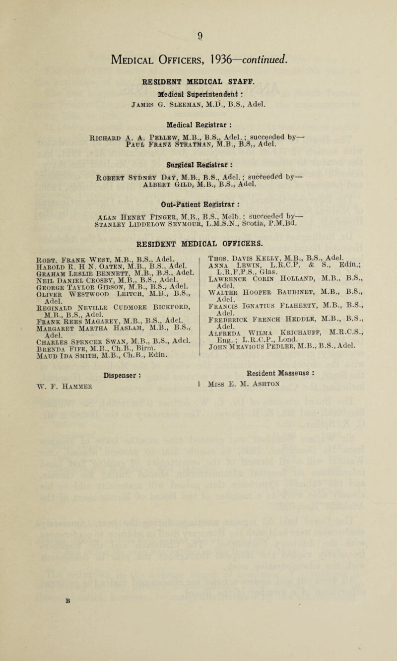 Medical Officers, 1936—continued. RESIDENT MEDICAL STAFF. Medical Superintendent : James G. Sleeman, M.D., B.S., Adel. Medical Registrar : Richard A. A. Pellew, M.B., B.S., Adel.; succeeded by— Paul Franz Stratman, M.B., B.S„ Adel. Surgical Registrar : Robert Sydney Day, M.B., B.S., Adel.; succeeded by— Albert Gild, M.B., B.S., Adel. Out-Patient Registrar : Alan Henry Finger, M.B., B.S., Melb.; succeeded by— Stanley Liddelow Seymour, L.M.S.N., Scotia, P.M.Bd. RESIDENT MEDICAL OFFICERS. Robt. Frank West, M.B., B.S., Adel. Harold R. H N. Oaten, M.B., B.S., Adel. Graham Leslie Bennett, M.B., B.S., Adel. Neil Daniel Crosby, M.B., B.S., Adel. George Taylor Gibson, M.B., B.S., Adel. Oliver Westwood Leitch, M.B., B.S., Adel. Reginald Neville Cudmore Bickford, M.B., B.S., Adel. Frank Rees Magarey, M.B., B.S., Adel. Margaret Martha Haslam, M.B., B.S., 4. del. Charles Spencer Swan, M.B., B.S., Adel. Brenda Fife, M.B., Ch.B., Birin. Maud Ida Smith, M.B., Ch.B., Edin. Thos. Davis Kelly, M.B., B.S., Adel. Anna Lewin, L.R.C.P. & S., Edin.; L.R.F.P.S., Glas. Lawrence Corin Holland, M.B., B.S., Adel. Walter Hooper Baudinet, M.B., B.S., Adel. Francis Ignatius Flaherty, M.B., B.S., Adel. Frederick French Heddle, M.B., B.S., Adel. Alfreda Wilma Krichauff, M.R.C.S., Eng. ; L.R.C.P., Lond. John Meavious Pedler, M.B., B.S., Adel. Dispenser : W. F. Hammer Resident Masseuse : Miss E. M. Ashton B