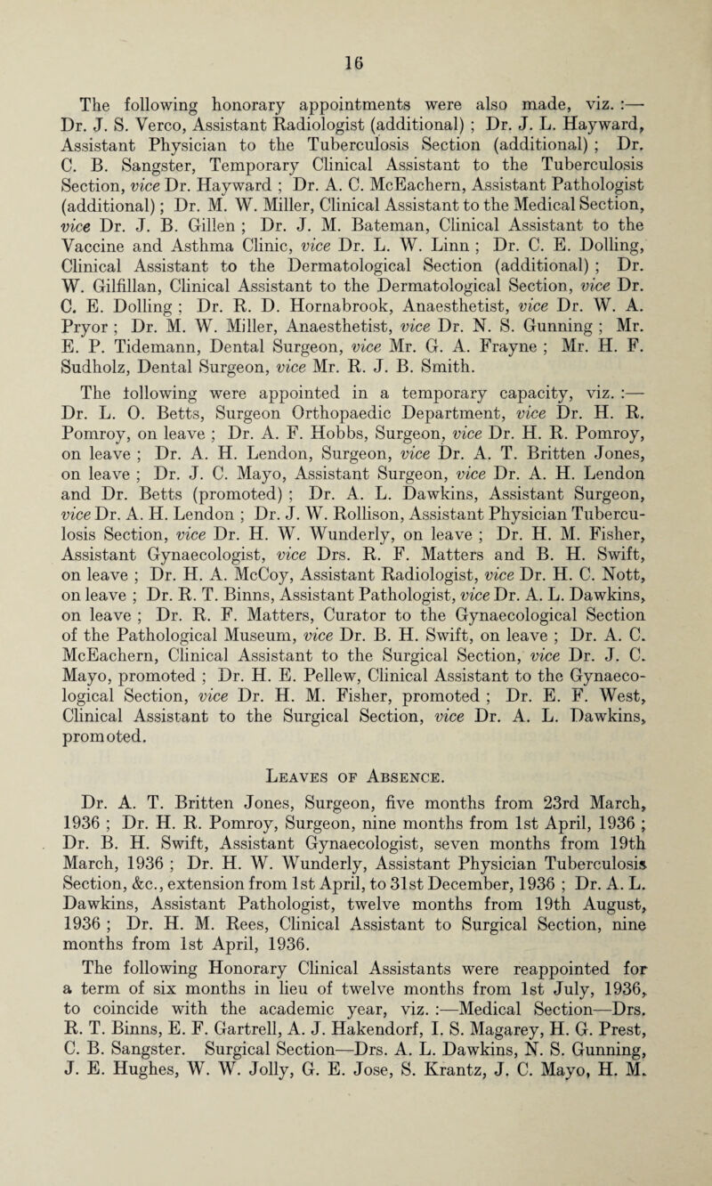 The following honorary appointments were also made, viz. :— Dr. J. S. Verco, Assistant Radiologist (additional) ; Dr. J. L. Hayward, Assistant Physician to the Tuberculosis Section (additional) ; Dr. C. B. Sangster, Temporary Clinical Assistant to the Tuberculosis Section, vice Dr. Hayward ; Dr. A. C. McEachern, Assistant Pathologist (additional); Dr. M. W. Miller, Clinical Assistant to the Medical Section, vice Dr. J. B. Gillen ; Dr. J. M. Bateman, Clinical Assistant to the Vaccine and Asthma Clinic, vice Dr. L. W. Linn ; Dr. C. E. Dolling, Clinical Assistant to the Dermatological Section (additional) ; Dr. W. Gilfillan, Clinical Assistant to the Dermatological Section, vice Dr. C. E. Dolling ; Dr. R. D. Hornabrook, Anaesthetist, vice Dr. W. A. Pryor ; Dr. M. W. Miller, Anaesthetist, vice Dr. N. S. Gunning ; Mr. E. P. Tidemann, Dental Surgeon, vice Mr. G. A. Frayne ; Mr. H. F. Sudholz, Dental Surgeon, vice Mr. R. J. B. Smith. The iollowing were appointed in a temporary capacity, viz. :— Dr. L. 0. Betts, Surgeon Orthopaedic Department, vice Dr. H. R. Pomroy, on leave ; Dr. A. F. Hobbs, Surgeon, vice Dr. H. R. Pomroy, on leave ; Dr. A. H. Lendon, Surgeon, vice Dr. A. T. Britten Jones, on leave ; Dr. J. C. Mayo, Assistant Surgeon, vice Dr. A. H. Lendon and Dr. Betts (promoted) ; Dr. A. L. Dawkins, Assistant Surgeon, vice Dr. A. Id. Lendon ; Dr. J. W. Rollison, Assistant Physician Tubercu¬ losis Section, vice Dr. H. W. Wunderly, on leave ; Dr. H. M. Fisher, Assistant Gynaecologist, vice Drs. R. F. Matters and B. H. Swift, on leave ; Dr. H. A. McCoy, Assistant Radiologist, vice Dr. H. C. Nott, on leave ; Dr. R. T. Binns, Assistant Pathologist, vice Dr. A. L. Dawkins, on leave ; Dr. R. F. Matters, Curator to the Gynaecological Section of the Pathological Museum, vice Dr. B. H. Swift, on leave ; Dr. A. C. McEachern, Clinical Assistant to the Surgical Section, vice Dr. J. C. Mayo, promoted ; Dr. H. E. Pellew, Clinical Assistant to the Gynaeco¬ logical Section, vice Dr. H. M. Fisher, promoted ; Dr. E. F. West, Clinical Assistant to the Surgical Section, vice Dr. A. L. Dawkins, promoted. Leaves of Absence. Dr. A. T. Britten Jones, Surgeon, five months from 23rd March, 1936 ; Dr. H. R. Pomroy, Surgeon, nine months from 1st April, 1936 ; Dr. B. H. Swift, Assistant Gynaecologist, seven months from 19th March, 1936 ; Dr. H. W. Wunderly, Assistant Physician Tuberculosis Section, &c., extension from 1st April, to 31st December, 1936 ; Dr. A. L. Dawkins, Assistant Pathologist, twelve months from 19th August, 1936 ; Dr. H. M. Rees, Clinical Assistant to Surgical Section, nine months from 1st April, 1936. The following Honorary Clinical Assistants were reappointed for a term of six months in lieu of twelve months from 1st July, 1936, to coincide with the academic year, viz. :—Medical Section—Drs. R. T. Binns, E. F. Gartrell, A. J. Hakendorf, I. S. Magarey, H. G. Prest, C. B. Sangster. Surgical Section—Drs. A. L. Dawkins, N. S. Gunning, J. E. Hughes, W. W. Jolly, G. E. Jose, S. Krantz, J. C. Mayo, H. M.