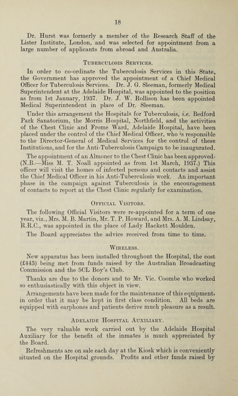 Dr. Hurst was formerly a member of the Research Staff of the Lister Institute, London, and was selected for appointment from a large number of applicants from abroad and Australia. Tuberculosis Services. In order to co-ordinate the Tuberculosis Services in this State, the Government has approved the appointment of a Chief Medical Officer for Tuberculosis Services. Dr. J. G. Sleeman, formerly Medical Superintendent at the Adelaide Hospital, was appointed to the position as from 1st January, 1937. Dr. J. W. Rollison has been appointed Medical Superintendent in place of Dr. Sleeman. Under this arrangement the Hospitals for Tuberculosis, i.e. Bedford Park Sanatorium, the Morris Hospital, Northfield, and the activities of the Chest Clinic and Frome Ward, Adelaide Hospital, have been placed under the control of the Chief Medical Officer, who is responsible to the Director-General of Medical Services for the control of these Institutions, and for the Anti-Tuberculosis Campaign to be inaugurated. The appointment of an Almoner to the Chest Clinic has been approved* (N.B.—Miss M. T. Noall appointed as from 1st March, 1937.) This officer will visit the homes of infected persons and contacts and assist the Chief Medical Officer in his Anti-Tuberculosis work. An important phase in the campaign against Tuberculosis is the encouragement of contacts to report at the Chest Clinic regularly for examination. Official Visitors. The following Official Visitors were re-appointed for a term of one year, viz., Mrs. M. B. Martin, Mr. T. P. Howard, and Mrs. A. M. Lindsay, R.B.C., was appointed in the place of Lady Hackett Moulden. The Board appreciates the advice received from time to time. Wireless. New apparatus has been installed throughout the Hospital, the cost (£443) being met from funds raised by the Australian Broadcasting Commission and the 5CL Boy’s Club. Thanks are due to the donors and to Mr. Vic. Coombe who worked so enthusiastically with this object in view. Arrangements have been made for the maintenance of this equipment? in order that it may be kept in first class condition. All beds are equipped with earphones and patients derive much pleasure as a result. Adelaide Hospital Auxiliary. The very valuable work carried out by the Adelaide Hospital Auxiliary for the benefit of the inmates is much appreciated by the Board. Refreshments are on sale each day at the Kiosk which is conveniently situated on the Hospital grounds. Profits and other funds raised by