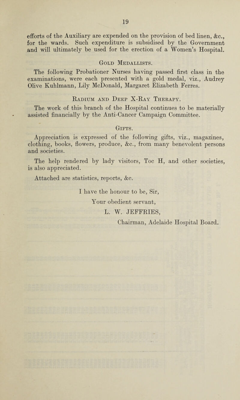 efforts of the Auxiliary are expended on the provision of bed linen, &c., for the wards. Such expenditure is subsidised by the Government and will ultimately be used for the erection of a Women’s Hospital. Gold Medallists. The following Probationer Nurses having passed first class in the examinations, were each presented with a gold medal, viz., Audrey Olive Kuhlmann, Lily McDonald, Margaret Elizabeth Ferres. Radium and Deep X-Ray Therapy. The work of this branch of the Hospital continues to be materially assisted financially by the Anti-Cancer Campaign Committee. Gifts. Appreciation is expressed of the following gifts, viz., magazines, clothing, books, flowers, produce, &c., from many benevolent persons and societies. The help rendered by lady visitors, Toe H, and other societies, is also appreciated. Attached are statistics, reports, &c. I have the honour to be, Sir, Your obedient servant, L. W. JEFFRIES, Chairman, Adelaide Hospital Board.