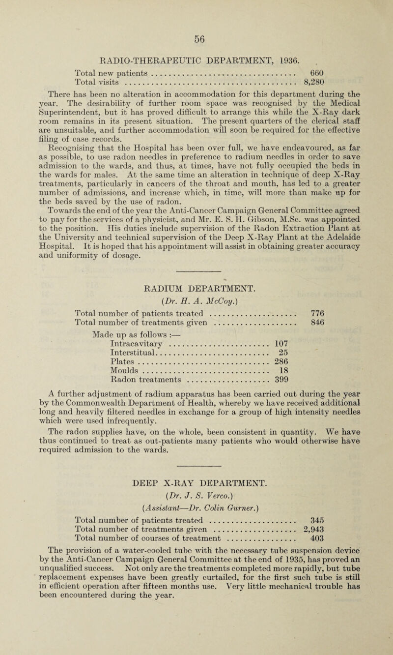RADIO-THERAPEUTIC DEPARTMENT, 1936. Total new patients. 660 Total visits . 8,280 There has been no alteration in accommodation for this department during the year. The desirability of further room space was recognised by the Medical Superintendent, but it has proved difficult to arrange this while the X-Ray dark room remains in its present situation. The present quarters of the clerical staff are unsuitable, and further accommodation will soon be required for the effective filing of case records. Recognising that the Hospital has been over full, we have endeavoured, as far as possible, to use radon needles in preference to radium needles in order to save admission to the wards, and thus, at times, have not fully occupied the beds in the wards for males. At the same time an alteration in technique of deep X-Ray treatments, particularly in cancers of the throat and mouth, has led to a greater number of admissions, and increase which, in time, will more than make up for the beds saved by the use of radon. Towards the end of the year the Anti-Cancer Campaign General Committee agreed to pay for the services of a physicist, and Mr. E. S. H. Gibson, M.Sc. was appointed to the position. His duties include supervision of the Radon Extraction Plant at the University and technical supervision of the Deep X-Ray Plant at the Adelaide Hospital. It is hoped that his appointment will assist in obtaining greater accuracy and uniformity of dosage. RADIUM DEPARTMENT. {Dr. H. A. McCoy.) Total number of patients treated . 776 Total number of treatments given . 846 Made up as follows :— Intracavitary . 107 Interstitual. 25 Plates. 286 Moulds. 18 Radon treatments . 399 A further adjustment of radium apparatus has been carried out during the year by the Commonwealth Department of Health, whereby we have received additional long and heavily filtered needles in exchange for a group of high intensity needles which were used infrequently. The radon supplies have, on the whole, been consistent in quantity. We have thus continued to treat as out-patients many patients who urould otherwise have required admission to the wards. DEEP X-RAY DEPARTMENT. {Dr. J. S. Verco.) {Assistant—Dr. Colin Gurner.) Total number of patients treated . 345 Total number of treatments given . 2,943 Total number of courses of treatment . 403 The provision of a water-cooled tube with the necessary tube suspension device by the Anti-Cancer Campaign General Committee at the end of 1935, has proved an unqualified success. Not only are the treatments completed more rapidly, but tube replacement expenses have been greatly curtailed, for the first such tube is still in efficient operation after fifteen months use. Very little mechanical trouble has been encountered during the year.