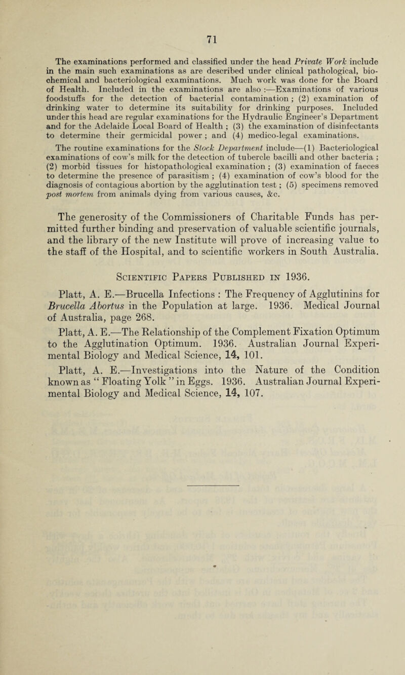 The examinations performed and classified under the head Private Work include in the main such examinations as are described under clinical pathological, bio¬ chemical and bacteriological examinations. Much work was done for the Board of Health. Included in the examinations are also :—Examinations of various foodstuffs for the detection of bacterial contamination ; (2) examination of drinking water to determine its suitability for drinking purposes. Included under this head are regular examinations for the Hydraulic Engineer’s Department and for the Adelaide Local Board of Health ; (3) the examination of disinfectants to determine their germicidal power; and (4) medico-legal examinations. The routine examinations for the Stock Department include—(1) Bacteriological examinations of cow’s milk for the detection of tubercle bacilli and other bacteria ; (2) morbid tissues for histopathological examination ; (3) examination of faeces to determine the presence of parasitism ; (4) examination of cow’s blood for the diagnosis of contagious abortion by the agglutination test; (5) specimens removed post mortem from animals dying from various causes, &c. The generosity of the Commissioners of Charitable Funds has per¬ mitted further binding and preservation of valuable scientific journals, and the library of the new Institute will prove of increasing value to the staff of the Hospital, and to scientific workers in South Australia. Scientific Papers Published in 1936. Platt, A. E.—Brucella Infections : The Frequency of Agglutinins for Brucella Abortus in the Population at large. 1936. Medical Journal of Australia, page 268. Platt, A. E.—The Relationship of the Complement Fixation Optimum to the Agglutination Optimum. 1936. Australian Journal Experi¬ mental Biology and Medical Science, 14, 101. Platt, A. E.—Investigations into the Nature of the Condition known as “ Floating Yolk ” in Eggs. 1936. Australian Journal Experi¬ mental Biology and Medical Science, 14, 107.