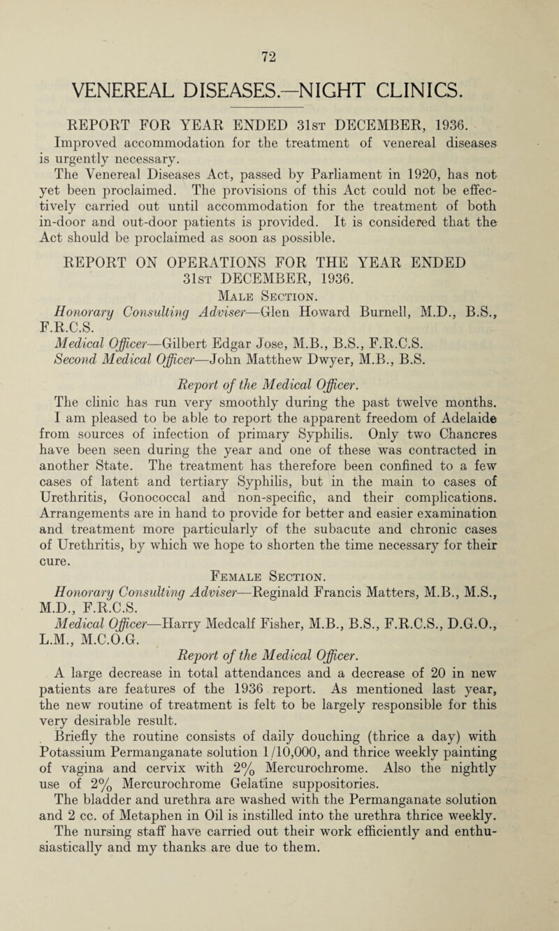 VENEREAL DISEASES.—NIGHT CLINICS. EEPOET FOE YEAE ENDED 31st DECEMBEE, 1936. Improved accommodation for the treatment of venereal diseases is urgently necessary. The Venereal Diseases Act, passed by Parliament in 1920, has not yet been proclaimed. The provisions of this Act could not be effec¬ tively carried out until accommodation for the treatment of both in-door and out-door patients is provided. It is considered that the Act should be proclaimed as soon as possible. EEPOET ON OPEEATIONS FOE THE YEAE ENDED 31st DECEMBEE, 1936. Male Section. Honorary Consulting Adviser—Glen Howard Burnell, M.D., B.S., F.E.C.S. Medical Officer—Gilbert Edgar Jose, M.B., B.S., F.E.C.S. Second Medical Officer—John Matthew Dwyer, M.B., B.S. Report of the Medical Officer. The clinic has run very smoothly during the past twelve months. I am pleased to be able to report the apparent freedom of Adelaide from sources of infection of primary Syphilis. Only two Chancres have been seen during the year and one of these was contracted in another State. The treatment has therefore been confined to a few cases of latent and tertiary Syphilis, but in the main to cases of Urethritis, Gonococcal and non-specific, and their complications. Arrangements are in hand to provide for better and easier examination and treatment more particularly of the subacute and chronic cases of Urethritis, by which we hope to shorten the time necessary for their cure. Female Section. Honorary Consulting Adviser—Eeginald Francis Matters, M.B., M.S., M.D., F.E.C.S. Medical Officer—Harry Medcalf Fisher, M.B., B.S., F.E.C.S., D.G.O., L.M., M.C.O.G. Report of the Medical Officer. A large decrease in total attendances and a decrease of 20 in new patients are features of the 1936 report. As mentioned last year, the new routine of treatment is felt to be largely responsible for this very desirable result. Briefly the routine consists of daily douching (thrice a day) with Potassium Permanganate solution 1/10,000, and thrice weekly painting of vagina and cervix with 2% Mercurochrome. Also the nightly use of 2% Mercurochrome Gelatine suppositories. The bladder and urethra are washed with the Permanganate solution and 2 cc. of Metaphen in Oil is instilled into the urethra thrice weekly. The nursing staff have carried out their work efficiently and enthu¬ siastically and my thanks are due to them.