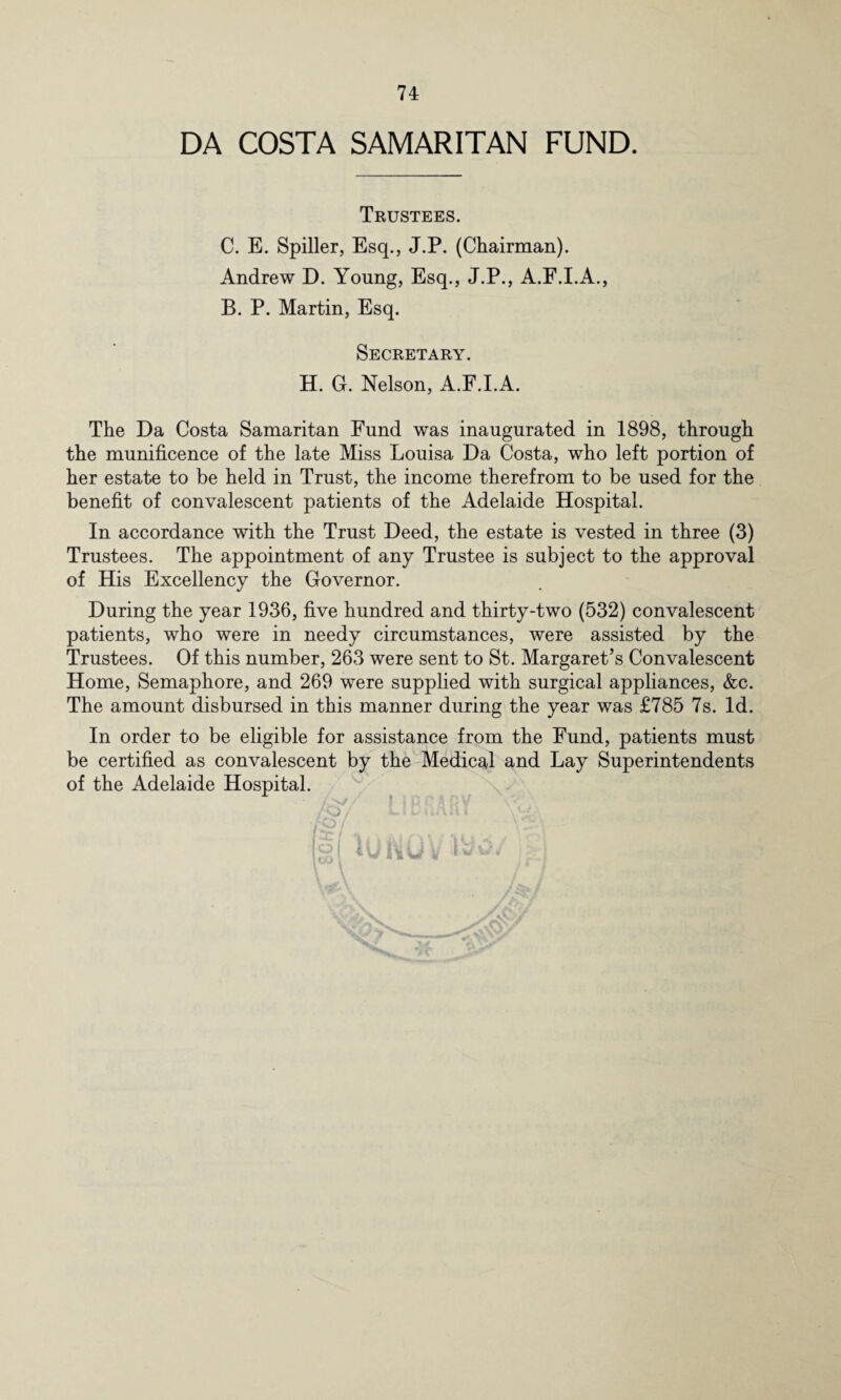 DA COSTA SAMARITAN FUND. Trustees. C. E. Spiller, Esq., J.P. (Chairman). Andrew D. Young, Esq., J.P., A.F.I.A., B. P. Martin, Esq. Secretary. H. G. Nelson, A.F.I.A. The Da Costa Samaritan Fund was inaugurated in 1898, through the munificence of the late Miss Louisa Da Costa, who left portion of her estate to be held in Trust, the income therefrom to be used for the benefit of convalescent patients of the Adelaide Hospital. In accordance with the Trust Deed, the estate is vested in three (3) Trustees. The appointment of any Trustee is subject to the approval of His Excellency the Governor. During the year 1936, five hundred and thirty-two (532) convalescent patients, who were in needy circumstances, were assisted by the Trustees. Of this number, 263 were sent to St. Margaret’s Convalescent Home, Semaphore, and 269 were supplied with surgical appliances, &c. The amount disbursed in this manner during the year was £785 7s. Id. In order to be eligible for assistance from the Fund, patients must be certified as convalescent by the Medical and Lay Superintendents of the Adelaide Hospital. i q r§ i \ w\ UJivU V