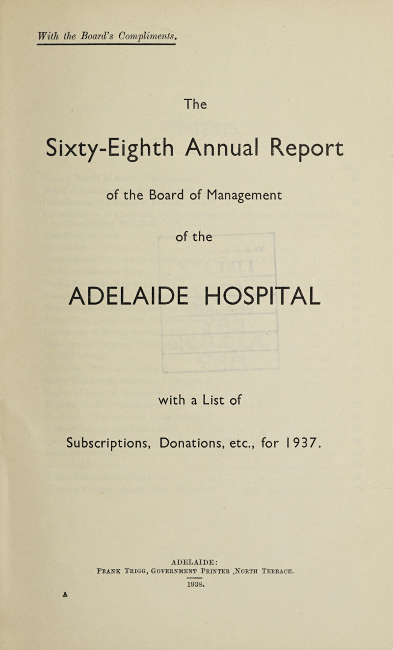 With the Board’s Compliments. The Sixty-Eighth Annual Report of the Board of Management of the ADELAIDE HOSPITAL with a List of Subscriptions, Donations, etc., for 1937. ADELAIDE: Frank Trigg, Government Printer .North Terrace.