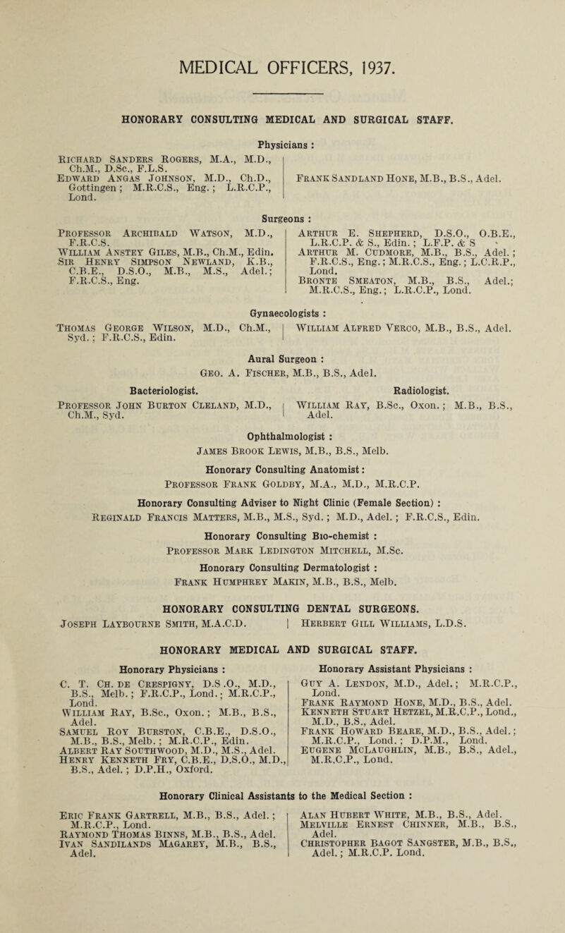 MEDICAL OFFICERS, 1937 HONORARY CONSULTINS MEDICAL AND SURGICAL STAFF. Physicians : Richard Sanders Rogers, M.A., M.D., Ch.M., D.Sc., F.L.S. Edward Angas Johnson, M.D., Ch.D., Gottingen ; M.R.C.S., Eng.; L.R.C.P., Lond. Frank Sandland Hone, M.B., B.S., Adel, Surgeons : Professor Archibald Watson, M.D., F.R.C.S. William Anstey Giles, M.B., Ch.M., Edin. Sir Henry Simpson Newland, K.B., C.B.E., D.S.O., M.B., M.S., Adel.; F.R.C.S., Eng. Arthur E. Shepherd, D.S.O., O.B.E., L. R.C.P. & S., Edin. ; L.F.P. & S Arthur M. Cudmore, M.B., B.S., Adel. ; F.R.C.S., Eng.; M.R.C.S., Eng.; L.C.R.P., Lond. Bronte Smeaton, M.B., B.S., Adel.; M. R.C.S., Eng.; L.R.C.P., Lond. Gynaecologists : Thomas George Wilson, M.D., Ch.M., I William Alfred Verco, M.B., B.S., Adel. Syd. ; F.R.C.S., Edin. I Aural Surgeon : Geo. A. Fischer, M.B., B.S., Adel. Bacteriologist. Radiologist. Professor John Burton Cleland, M.D., i William Ray, B.Sc., Oxon.; M.B., B.S., Ch.M., Syd. I Adel. Ophthalmologist ; James Brook Lewis, M.B., B.S., Melb. Honorary Consulting Anatomist: Professor Frank Goldby, M.A., M.D., M.R.C.P. Honorary Consulting Adviser to Night Clinic (Female Section) : Reginald Francis Matters, M.B., M.S., Syd.; M.D., Adel.; F.R.C.S., Edin. Honorary Consulting Bio-chemist : Professor Mark Ledington Mitchell, M.Sc. Honorary Consulting Dermatologist : Frank Humphrey Makin, M.B., B.S., Melb. HONORARY CONSULTING DENTAL SURGEONS. Joseph Laybourne Smith, M.A.C.D. | Herbert Gill Williams, L.D.S. HONORARY MEDICAL AND SURGICAL STAFF. Honorary Physicians : C. T. Ch. de Crespigny, H.S .0., M.D., B.S., Melb.; F.R.C.P., Lond. • M.R.C.P., Lond. William Ray, B.Sc., Oxon.; M.B., B.S., Adel. Samuel Roy Burston, C.B.E., D.S.O., M.B., B.S., Melb.; M.R.C.P., Edin. Albert Ray Southwood, M.D., M.S., Adel. Henry Kenneth Fry, C.B.E., D.S.O., M.D., B.S., Adel.; D.P.H., Oxford. Honorary Assistant Physicians : Guy A. Lendon, M.D., Adel.; M.R.C.P., Lond. Frank Raymond Hone, M.D., B.S., Adel. Kenneth Stuart Hetzel, M.R.C.P., Lond., M.D., B.S., Adel. Frank Howard Beare, M.D., B.S., Adel.; M.R.C.P., Lond.; D.P.M., Lond. Eugene McLaughlin, M.B., B.S., Adel., M.R.C.P., Lond. Honorary Clinical Assistants to the Medical Section : Eric Frank Gartrell, M.B., B.S., Adel.; M.R.C.P., Lond. Raymond Thomas Binns, M.B., B.S., Adel. Ivan Sandilands Magarey, M.B., B.S., Adel. Alan Hubert White, M.B., B.S., Adel. Melville Ernest Chinner, M.B., B.S., Adel. Christopher bagot Sangster, M.B., B.S., Adel.; M.R.C.P. Lond.