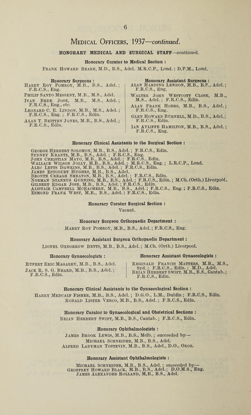 Medical Officers, 1937—continued. HONORARY MEDICAL AND SURGICAL STAFF—continued. Honorary Curator to Medical Section : Frank Howard Beare, M.D., B.S., Adel. M.R.C.P., Loud.: D.P.M., Bond. Honorary Surgeons : Harry Roy Pomroy, M.B., B.S., Adel.; F.R.C.S., Eng. Philip Santo Messent, M.B., M.S., Adel. Ivan Bede Jose, M.B., M.S., Adel.; F.R.C.S., Eng., etc. Leonard C. E. Lindon, M.B., M.S., Adel.; F.R.C.S., Eng. ; F.R.C.S., Edin. Alan T. Britten Jones, M.B., B.S., Adel.; F.R.C.S., Edin. Honorary Assistant Surgeons : Alan Harding Lendon, M.B., B.S., Adel.; F.R.C.S., Eng. Walter John Westcott Close, M.B., M.S., Adel. ; F.R.C.S., Edin. Alan Frank Hobbs, M.B., B.S., Adel.; F.R.C.S., Eng. Glen Howard Burnell, M.D., B.S., Adel.; F.R.C.S., Edin. Ian Ayliffe Hamilton, M.B., B.S., Adel.; F.R.C.S., Eng. Honorary Clinical Assistants to the Surgical Section : George Herbert Solomon, M.B., B.S., Adel.; F.R.C.S., Edin. Sydney Krantz, M.B., B.S., Adel.; F.R.C.S., Eng. John Christian Mayo, M.B., B.S., Adel.; F.R.C.S., Edin. Wallace Wilson Jolly, M.B., B.S., Adel.; M.R.C.S., Eng.; L.R.C.P., Bond. Alec Betts Dawkins, M.B., B.S., Adel.; F.R.C.S., Edin. James Estcourt Hughes, M.B., B.S., Adel. BRONTE Creagh Smeaton, M.B., B.S., Adel. ; F.R.C.S., Edin. Norman Stannus Gunning, M.B., B.S., Adel.; F.R.C.S., Edin.; M.Ch. (Orth.) Liverpool. Gilbert Edgar Jose, M.B., B.S., Adel.; F.R.C.S., Edin. Alistair Campbell Mceachern, M.B., B.S., Adel.; F.R.C.S., Eng.; F.R.C.S., Edin. Esmond Frank West, M.B., B.S., Adel.; F.R.C.S., Edin. Honorary Curator Surgical Section : Vacant. Honorary Surgeon Orthopaedic Department : Harry Roy Pomroy, M.B., B.S., Adel.; F.R.C.S., Eng. Honorary Assistant Surgeon Orthopaedic Department: LIONEL Oxborrow Betts, M.B., B.S., Adel.; M.Ch. (Orth.) Liverpool. Honorary Gynaecologists : Rupert Eric Magarey, M.B., B.S., Adel. Jack R. S. G. Beard, M.B., B.S., Adel.; F.R.C.S., Edin. Honorary Assistant Gynaecologists : Reginald Francis Matters, M.B., M.S., Syd. ; F.R.C.S., Edin. ; M.D., Adel. Brian Herbert Swift, M.B., B.S., Cantab.; F.R.C.S., Edin. Honorary Clinical Assistants to the Gynaecological Section : Harry Medcalf Fisher, M.B., B.S., Adel.; D.G.O., L.M., Dublin ; F.R.C.S., Edin. Ronald Lister Verco, M.B., B.S., Adel.; F.R.C.S., Edin. Honorary Curator to Gynaecological and Obstetrical Sections : Brian Herbert Swift, M.B., B.S., Cantab.; F.R.C.S., Edin. Honorary Ophthalmologists : James Brook Lewis, M.B., B.S., Melb.; succeeded by— Michael Schneider, M.B., B.S., Adel. Alfred Ladyman Tostevin, M.B., B.S., Adel., D.O., Oxon. Honorary Assistant Ophthalmologists : Michael Schneider, M.B., B.S., Adel.; succeeded by— Geoffrey Howard Black, M.B., B.S., Adel.; D.O.M.S., Eng. .Tames Alexander Holland, M.B., B.S., Adel.