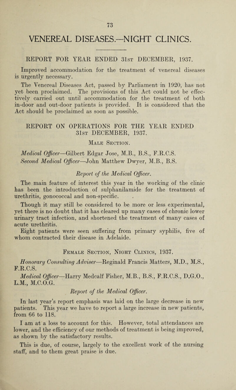 VENEREAL DISEASES.—NIGHT CLINICS. REPORT FOR YEAR ENDED 31st DECEMBER, 1937. Improved accommodation for the treatment of venereal diseases is urgently necessary. The Venereal Diseases Act, passed by Parliament in 1920, has not yet been proclaimed. The provisions of this Act could not be effec¬ tively carried out until accommodation for the treatment of both in-door and out-door patients is provided. It is considered that the Act should be proclaimed as soon as possible. REPORT ON OPERATIONS FOR THE YEAR ENDED 31st DECEMBER, 1937. Male Section. Medical Officer—Gilbert Edgar Jose, M.B., B.S., F.R.C.S. Second Medical Officer—John Matthew Dwyer, M.B., B.S. Report of the Medical Officer. The main feature of interest this year in the working of the clinic has been the introduction of sulphanilamide for the treatment of urethritis, gonococcal and non-specific. Though it may still be considered to be more or less experimental, yet there is no doubt that it has cleared up many cases of chronic lower urinary tract infection, and shortened the treatment of many cases of acute urethritis. Eight patients were seen suffering from primary syphilis, five of whom contracted their disease in Adelaide. Female Section, Night Clinics, 1937. Honorary Consulting Adviser—Reginald Francis Matters, M.D., M.S., F.R.C.S. Medical Officer—Harry Medcalf Fisher, M.B., B.S., F.R.C.S., D.G.O., L.M., M.C.O.G. Report of the Medical Officer. In last year’s report emphasis was laid on the large decrease in new patients. This year we have to report a large increase in new patients, from 66 to 118. I am at a loss to account for this. However, total attendances are lower, and the efficiency of our methods of treatment is being improved, as shown by the satisfactory results. This is due, of course, largely to the excellent work of the nursing staff, and to them great praise is due.